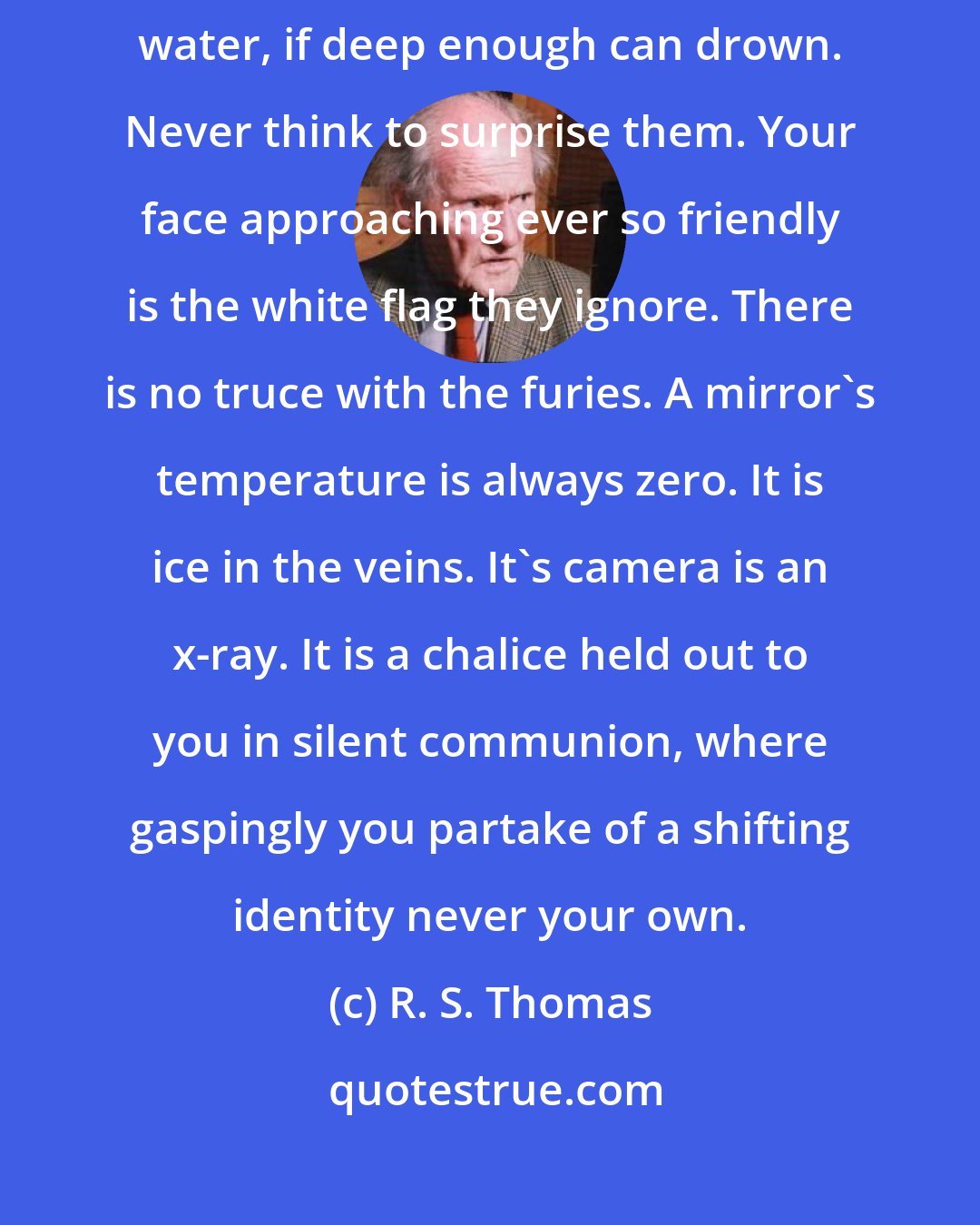 R. S. Thomas: The furies are at home in the mirror; it is their address. Even the clearest water, if deep enough can drown. Never think to surprise them. Your face approaching ever so friendly is the white flag they ignore. There is no truce with the furies. A mirror's temperature is always zero. It is ice in the veins. It's camera is an x-ray. It is a chalice held out to you in silent communion, where gaspingly you partake of a shifting identity never your own.