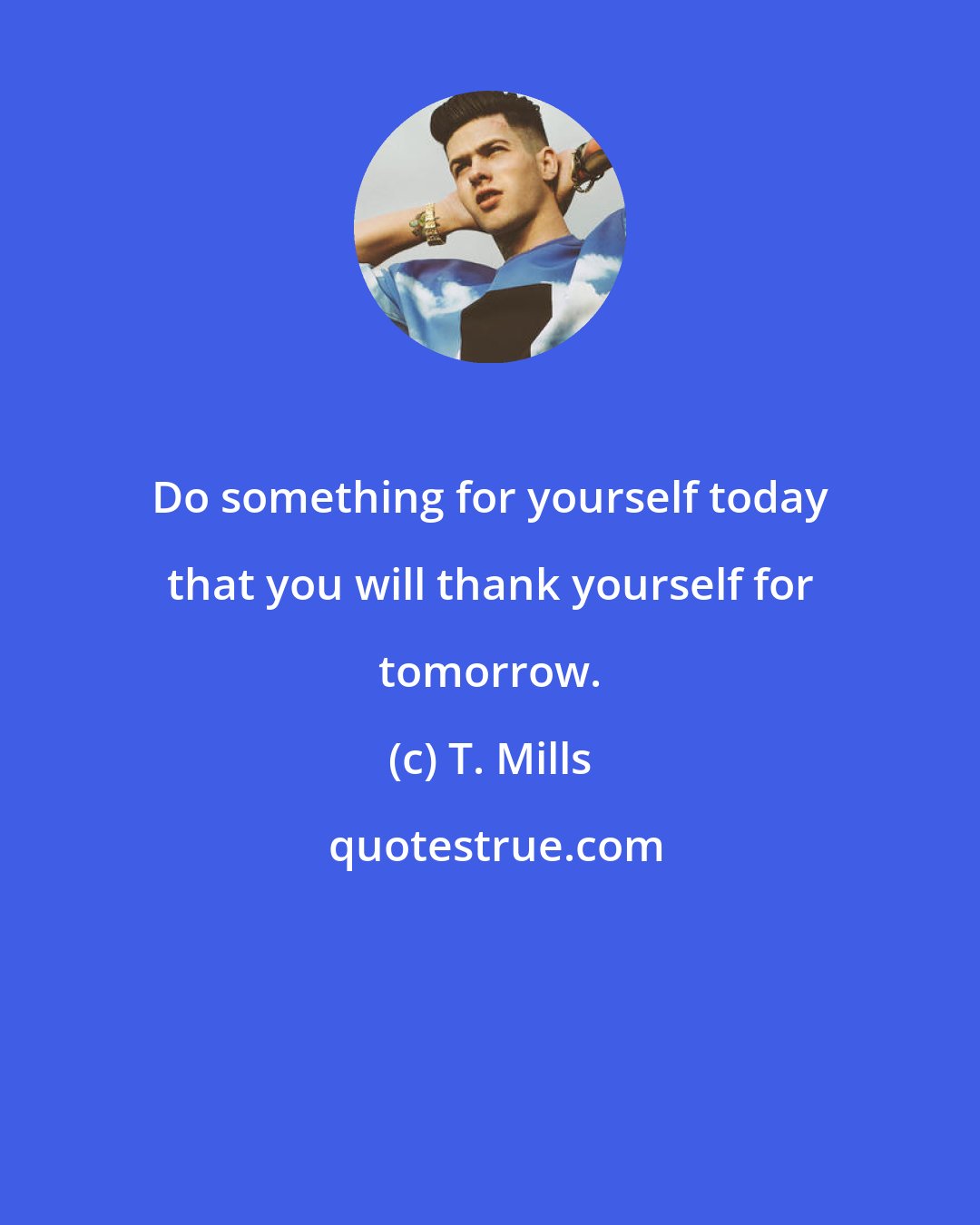 T. Mills: Do something for yourself today that you will thank yourself for tomorrow.