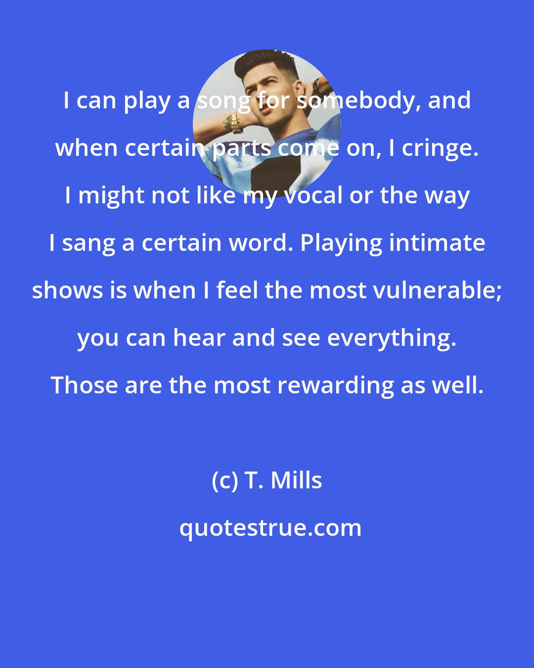 T. Mills: I can play a song for somebody, and when certain parts come on, I cringe. I might not like my vocal or the way I sang a certain word. Playing intimate shows is when I feel the most vulnerable; you can hear and see everything. Those are the most rewarding as well.