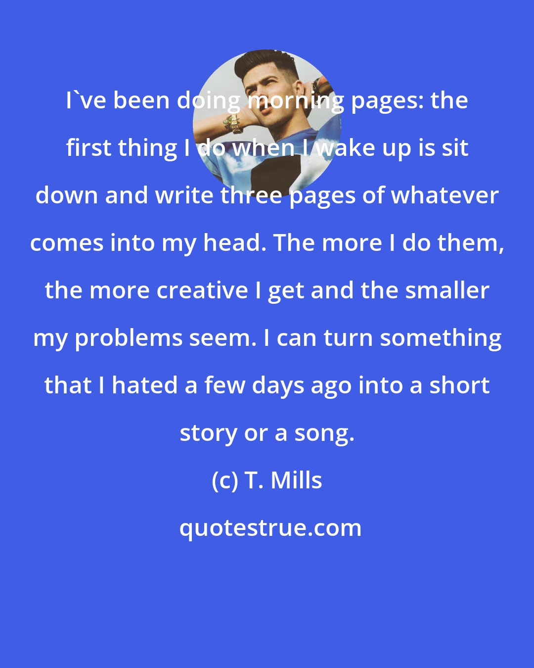 T. Mills: I've been doing morning pages: the first thing I do when I wake up is sit down and write three pages of whatever comes into my head. The more I do them, the more creative I get and the smaller my problems seem. I can turn something that I hated a few days ago into a short story or a song.