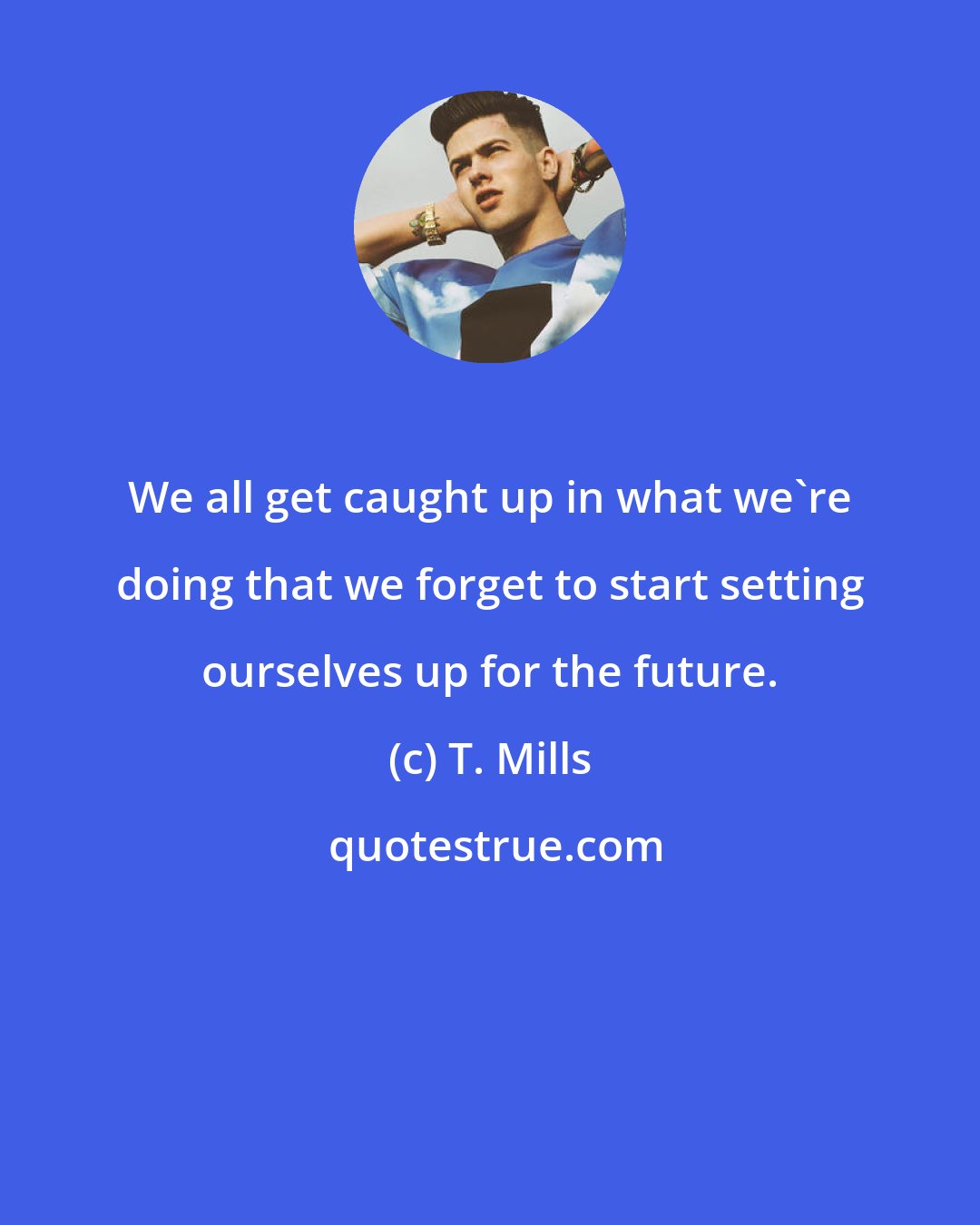 T. Mills: We all get caught up in what we're doing that we forget to start setting ourselves up for the future.