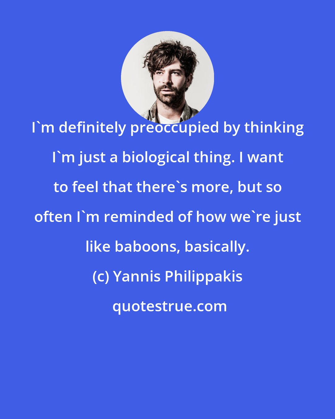 Yannis Philippakis: I'm definitely preoccupied by thinking I'm just a biological thing. I want to feel that there's more, but so often I'm reminded of how we're just like baboons, basically.