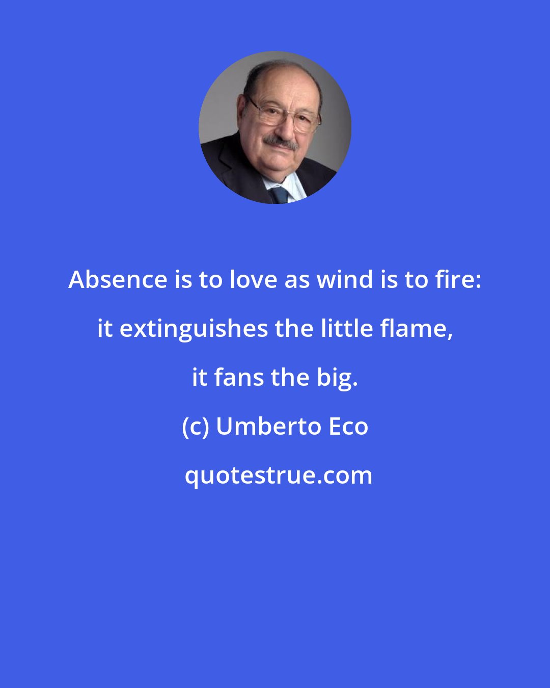 Umberto Eco: Absence is to love as wind is to fire: it extinguishes the little flame, it fans the big.