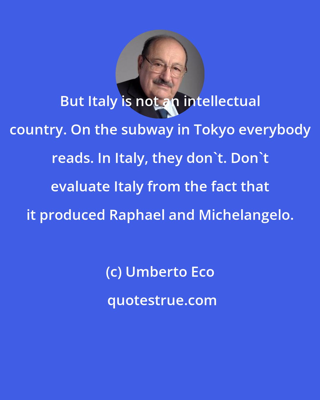 Umberto Eco: But Italy is not an intellectual country. On the subway in Tokyo everybody reads. In Italy, they don't. Don't evaluate Italy from the fact that it produced Raphael and Michelangelo.