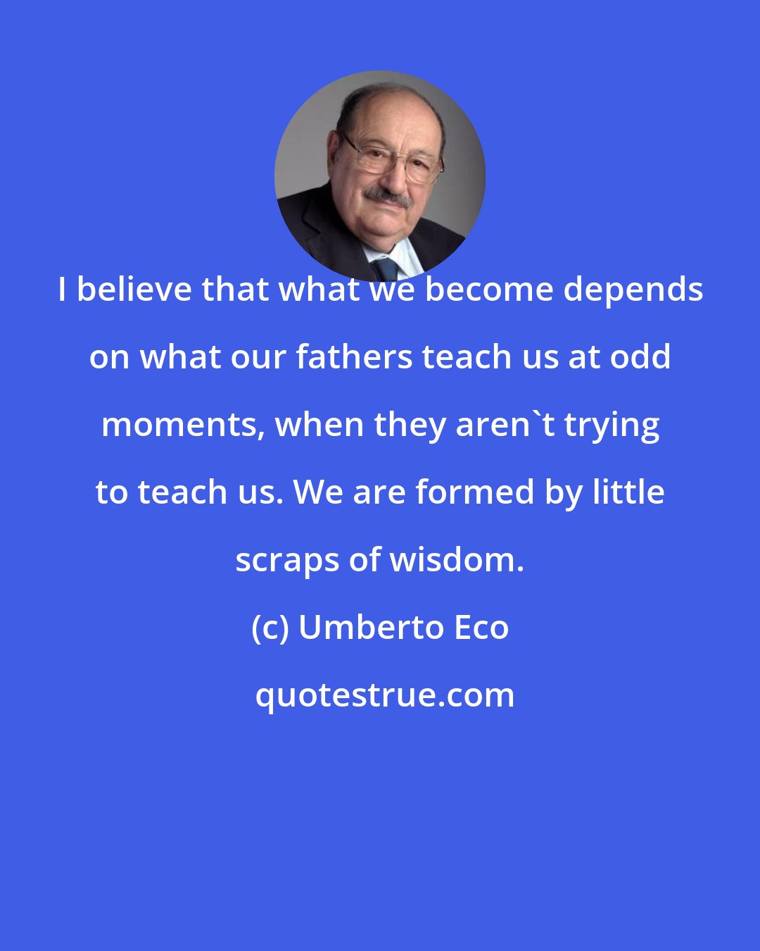 Umberto Eco: I believe that what we become depends on what our fathers teach us at odd moments, when they aren't trying to teach us. We are formed by little scraps of wisdom.