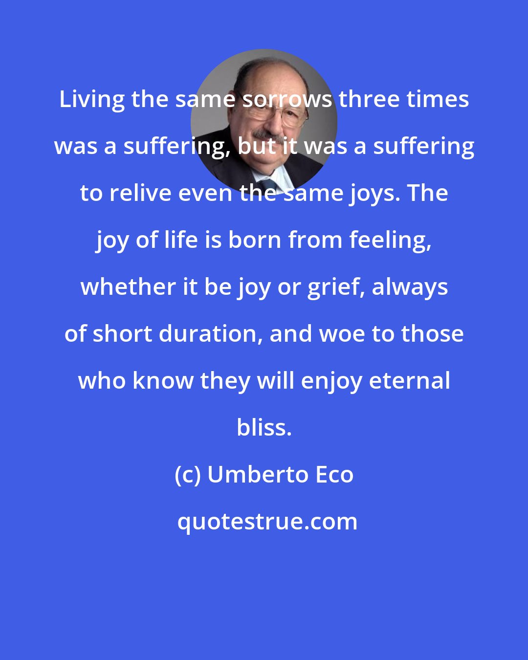 Umberto Eco: Living the same sorrows three times was a suffering, but it was a suffering to relive even the same joys. The joy of life is born from feeling, whether it be joy or grief, always of short duration, and woe to those who know they will enjoy eternal bliss.