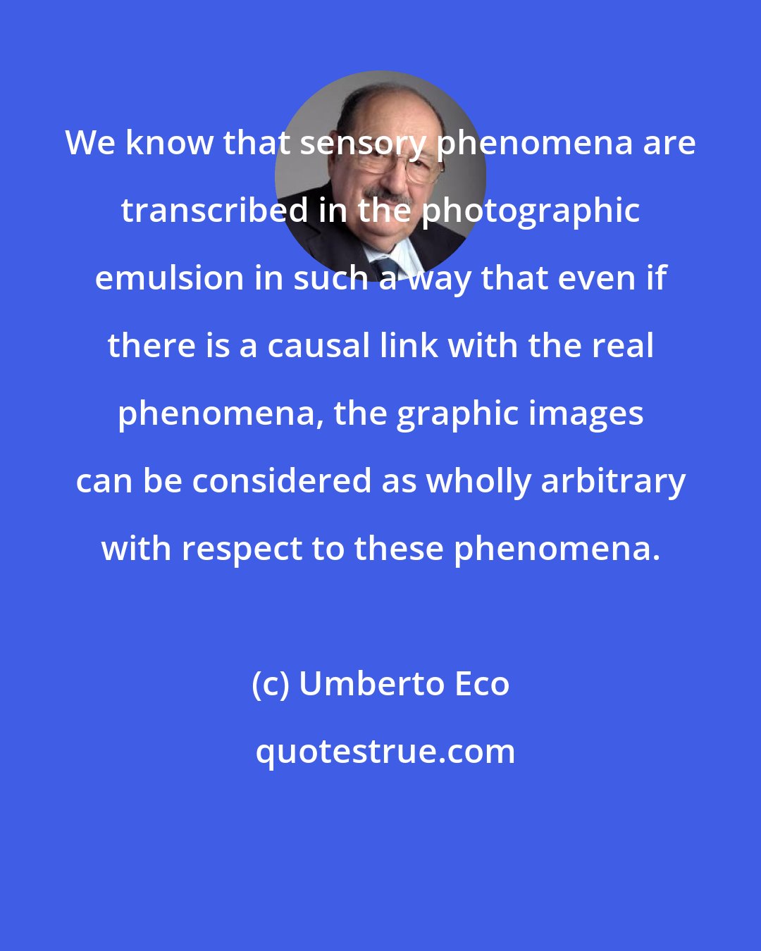 Umberto Eco: We know that sensory phenomena are transcribed in the photographic emulsion in such a way that even if there is a causal link with the real phenomena, the graphic images can be considered as wholly arbitrary with respect to these phenomena.