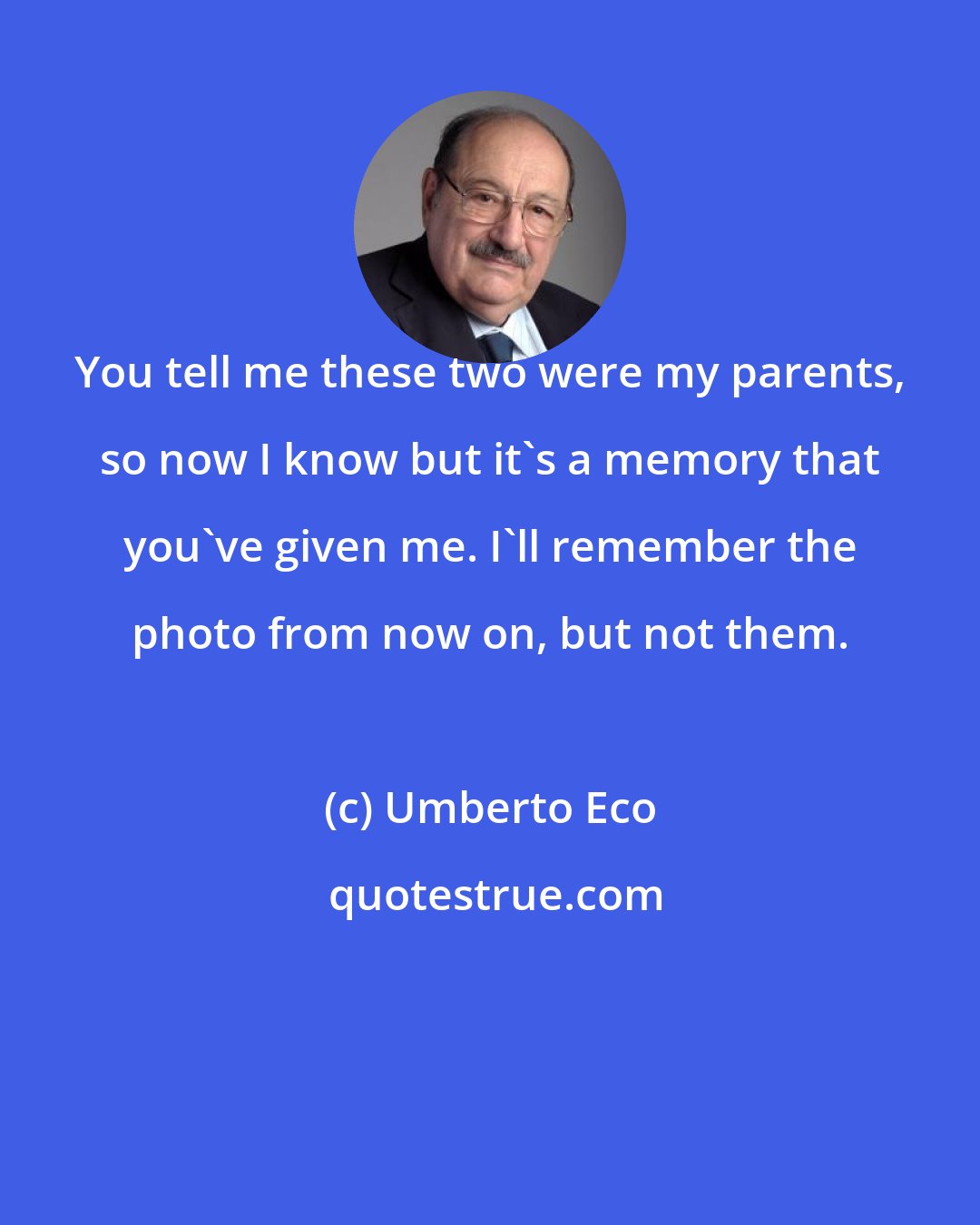 Umberto Eco: You tell me these two were my parents, so now I know but it's a memory that you've given me. I'll remember the photo from now on, but not them.