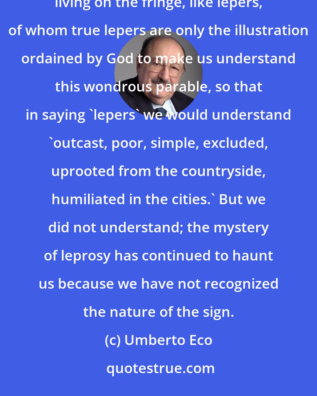 Umberto Eco: For centuries, as pope and emperor tore each other apart in their quarrels over power, the excluded went on living on the fringe, like lepers, of whom true lepers are only the illustration ordained by God to make us understand this wondrous parable, so that in saying 'lepers' we would understand 'outcast, poor, simple, excluded, uprooted from the countryside, humiliated in the cities.' But we did not understand; the mystery of leprosy has continued to haunt us because we have not recognized the nature of the sign.