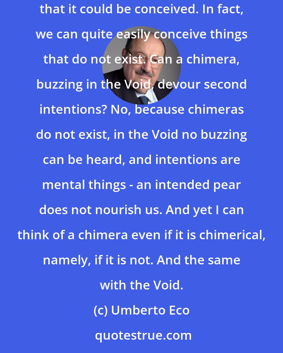 Umberto Eco: The Void is not being, but not being cannot be, ergo the Void cannot be. The reasoning was sound, because it denied the Void while granting that it could be conceived. In fact, we can quite easily conceive things that do not exist. Can a chimera, buzzing in the Void, devour second intentions? No, because chimeras do not exist, in the Void no buzzing can be heard, and intentions are mental things - an intended pear does not nourish us. And yet I can think of a chimera even if it is chimerical, namely, if it is not. And the same with the Void.