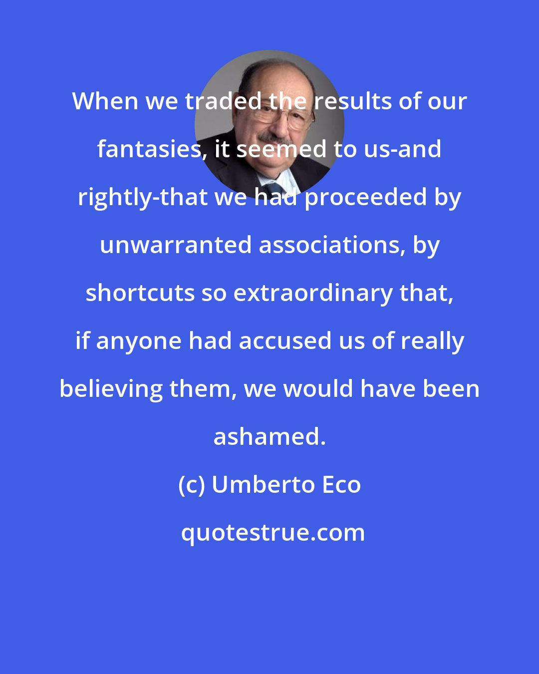 Umberto Eco: When we traded the results of our fantasies, it seemed to us-and rightly-that we had proceeded by unwarranted associations, by shortcuts so extraordinary that, if anyone had accused us of really believing them, we would have been ashamed.