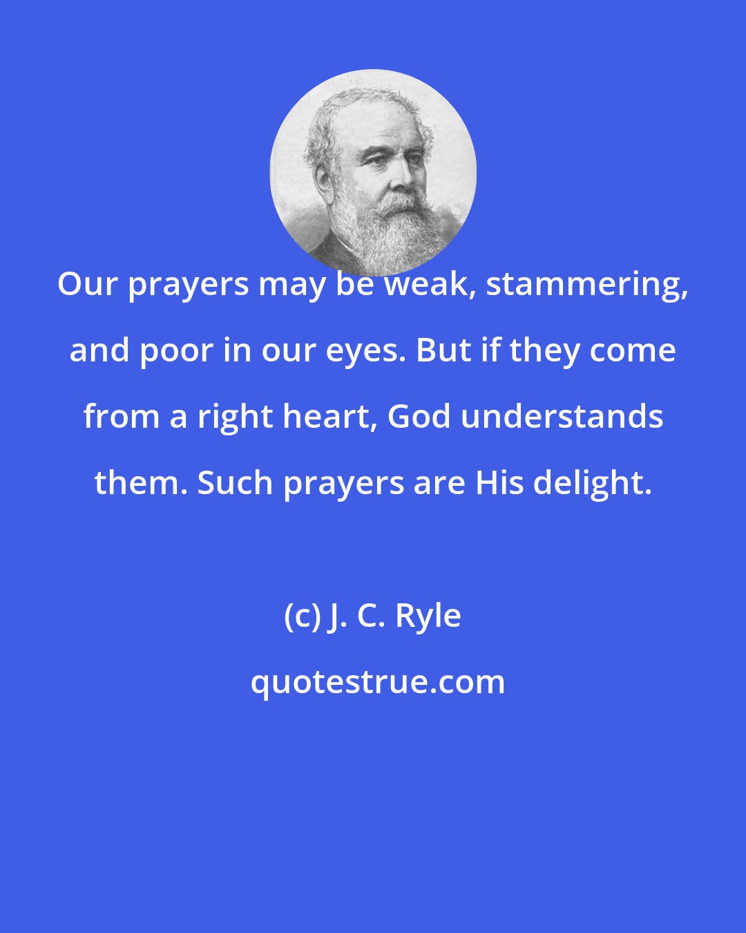 J. C. Ryle: Our prayers may be weak, stammering, and poor in our eyes. But if they come from a right heart, God understands them. Such prayers are His delight.