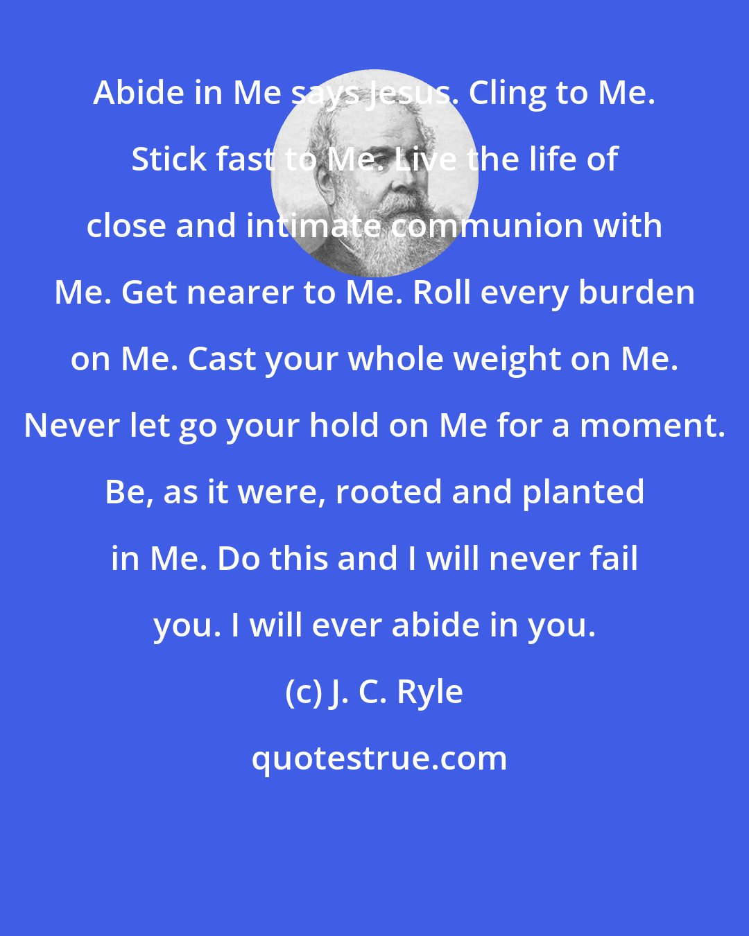 J. C. Ryle: Abide in Me says Jesus. Cling to Me. Stick fast to Me. Live the life of close and intimate communion with Me. Get nearer to Me. Roll every burden on Me. Cast your whole weight on Me. Never let go your hold on Me for a moment. Be, as it were, rooted and planted in Me. Do this and I will never fail you. I will ever abide in you.