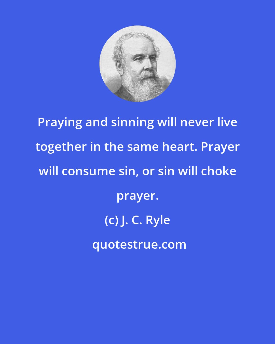 J. C. Ryle: Praying and sinning will never live together in the same heart. Prayer will consume sin, or sin will choke prayer.