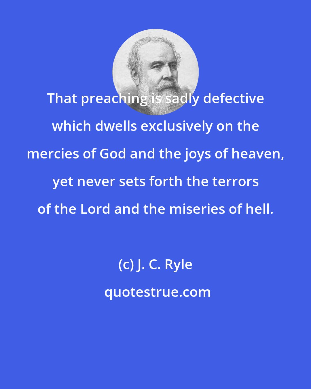 J. C. Ryle: That preaching is sadly defective which dwells exclusively on the mercies of God and the joys of heaven, yet never sets forth the terrors of the Lord and the miseries of hell.