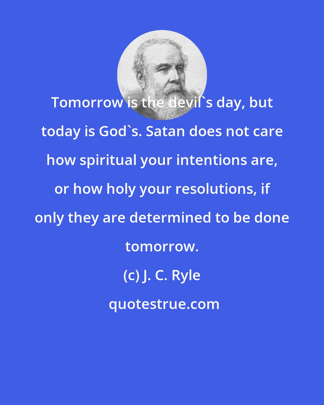 J. C. Ryle: Tomorrow is the devil's day, but today is God's. Satan does not care how spiritual your intentions are, or how holy your resolutions, if only they are determined to be done tomorrow.