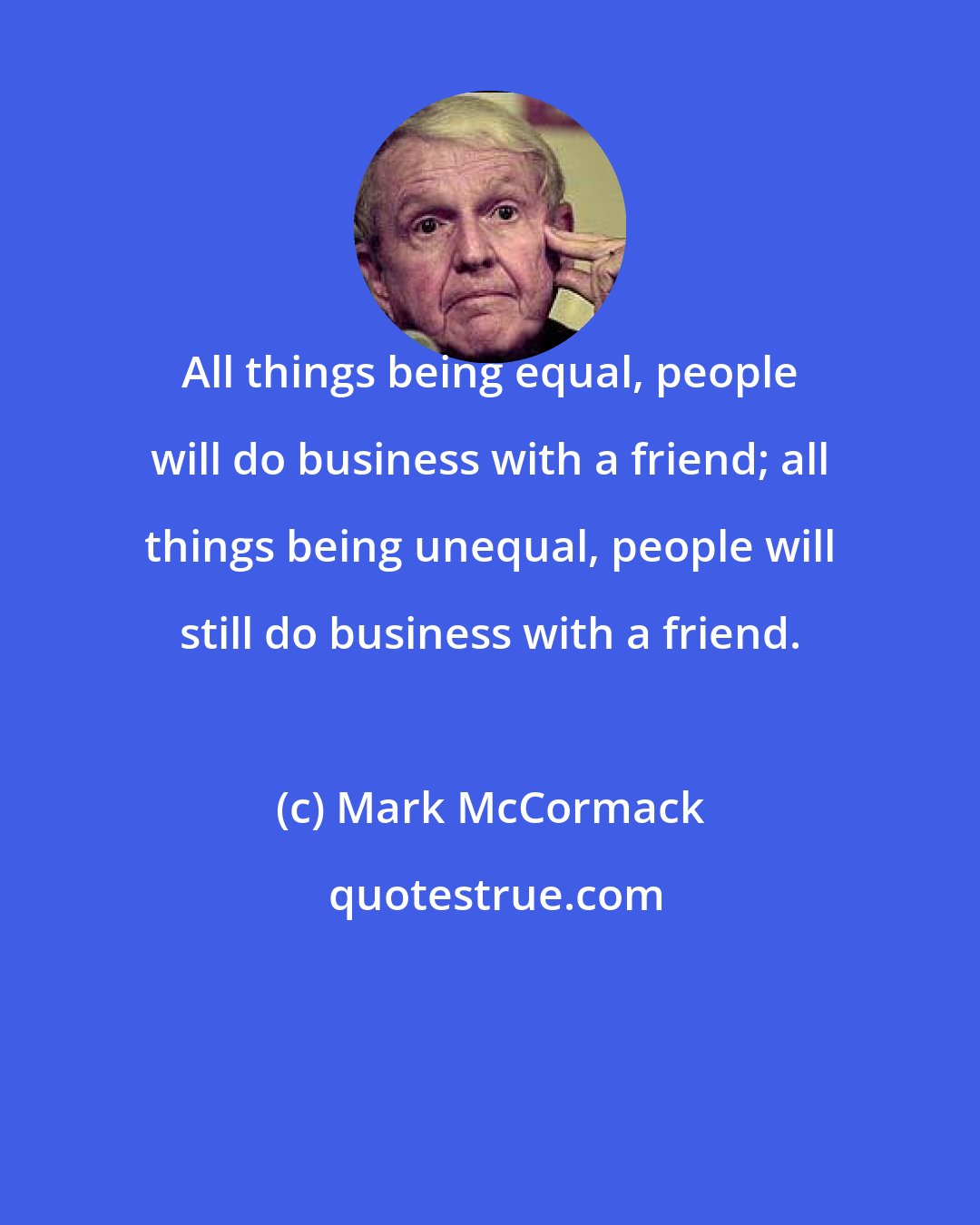 Mark McCormack: All things being equal, people will do business with a friend; all things being unequal, people will still do business with a friend.