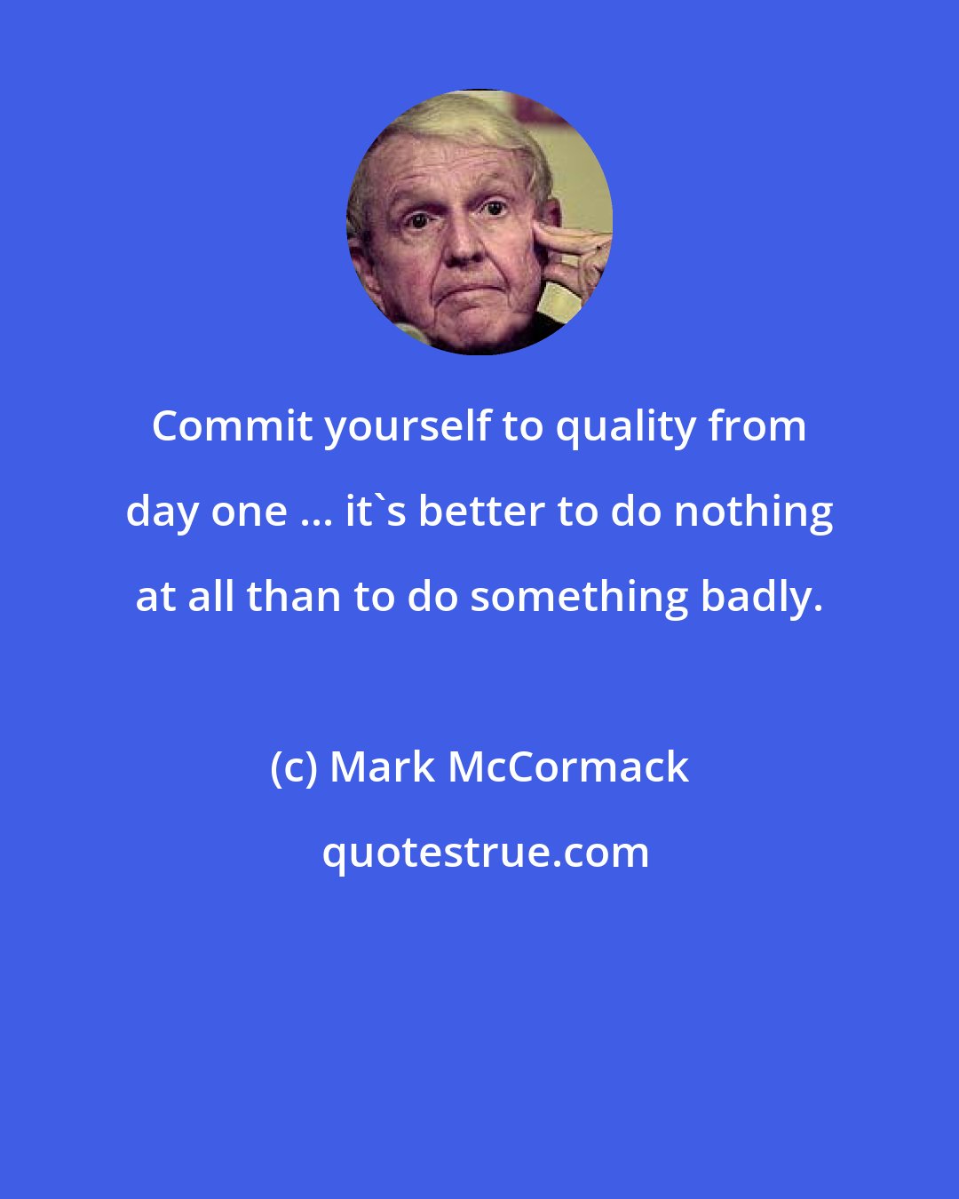 Mark McCormack: Commit yourself to quality from day one ... it's better to do nothing at all than to do something badly.