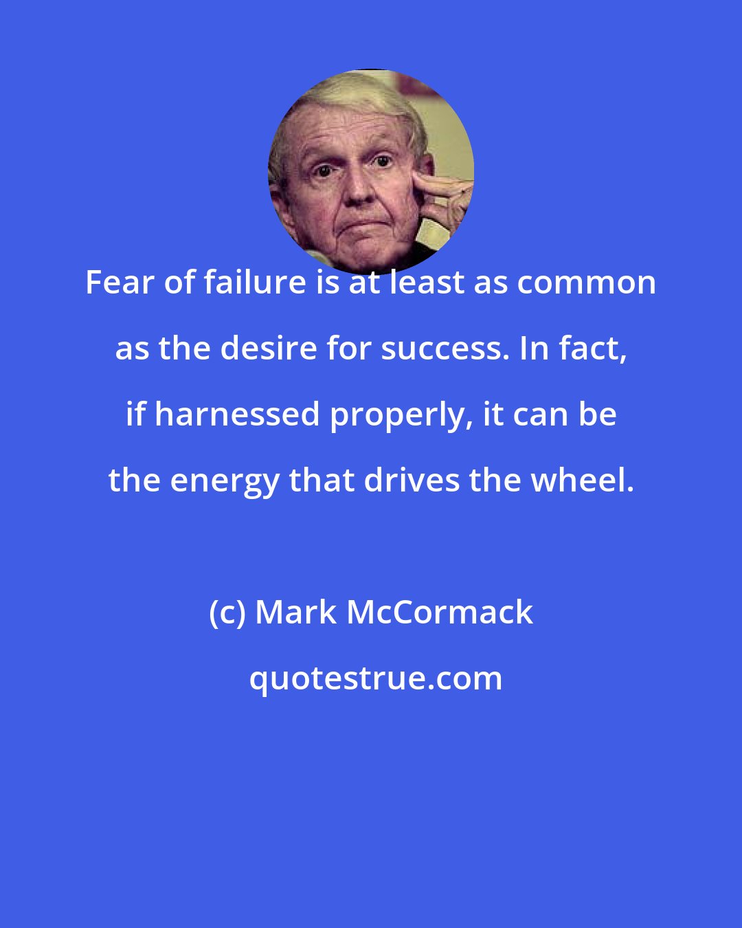 Mark McCormack: Fear of failure is at least as common as the desire for success. In fact, if harnessed properly, it can be the energy that drives the wheel.