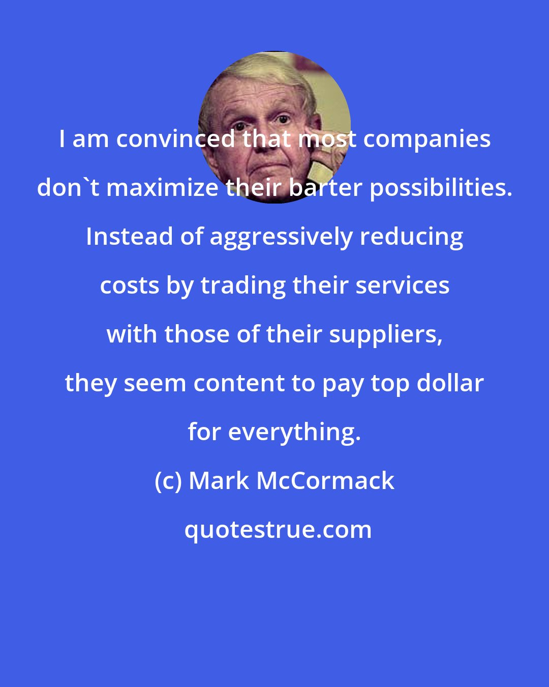 Mark McCormack: I am convinced that most companies don't maximize their barter possibilities. Instead of aggressively reducing costs by trading their services with those of their suppliers, they seem content to pay top dollar for everything.