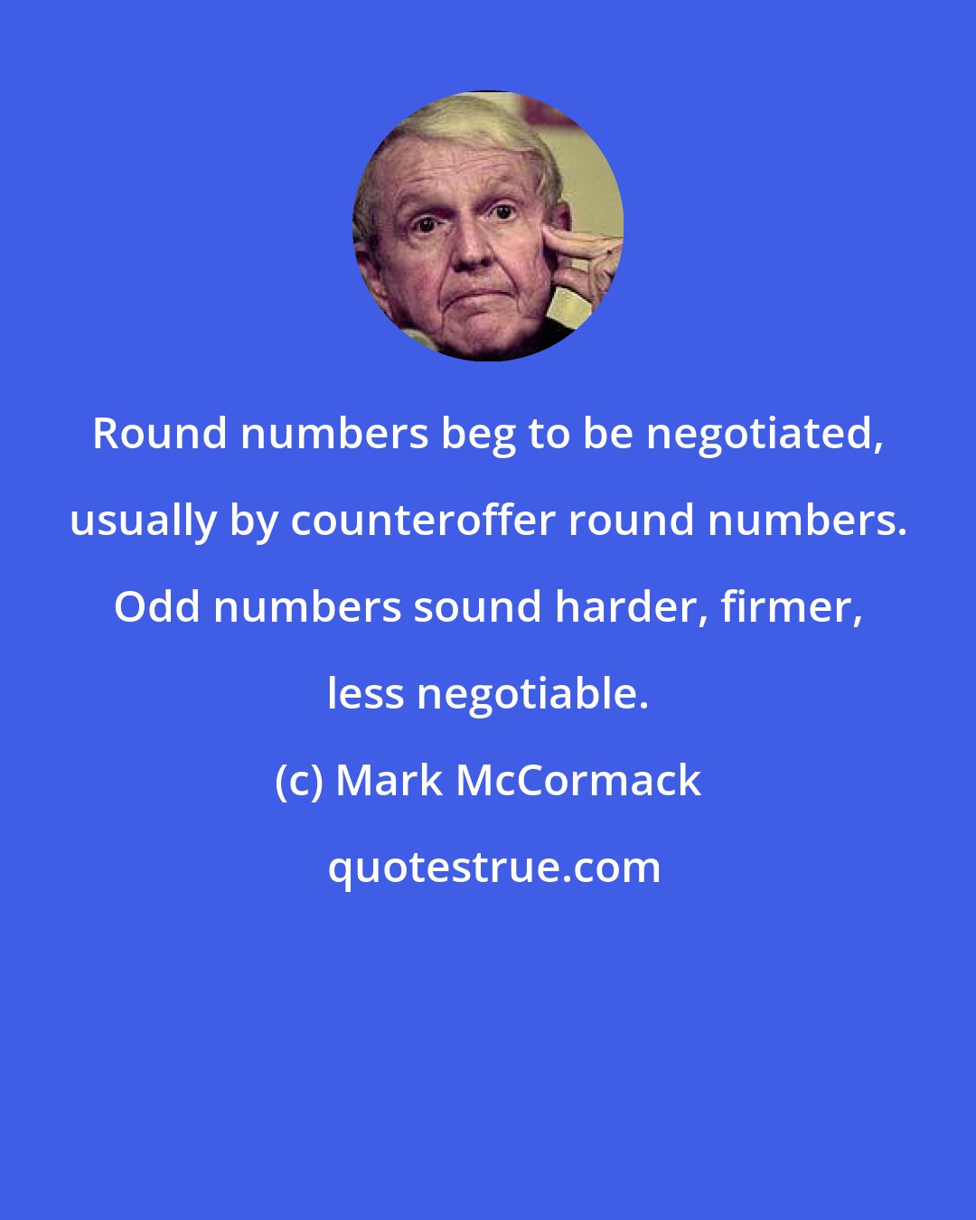 Mark McCormack: Round numbers beg to be negotiated, usually by counteroffer round numbers. Odd numbers sound harder, firmer, less negotiable.