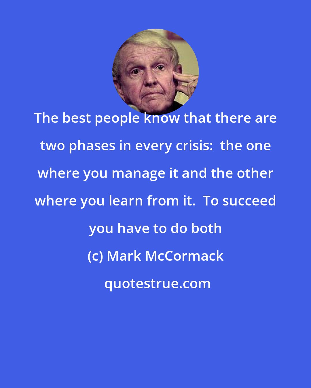 Mark McCormack: The best people know that there are two phases in every crisis:  the one where you manage it and the other where you learn from it.  To succeed you have to do both