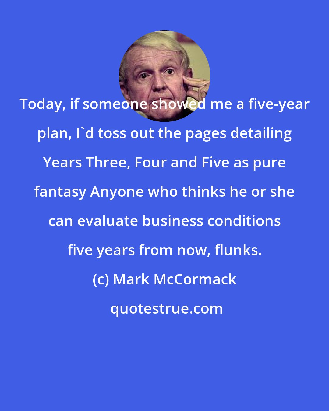 Mark McCormack: Today, if someone showed me a five-year plan, I'd toss out the pages detailing Years Three, Four and Five as pure fantasy Anyone who thinks he or she can evaluate business conditions five years from now, flunks.