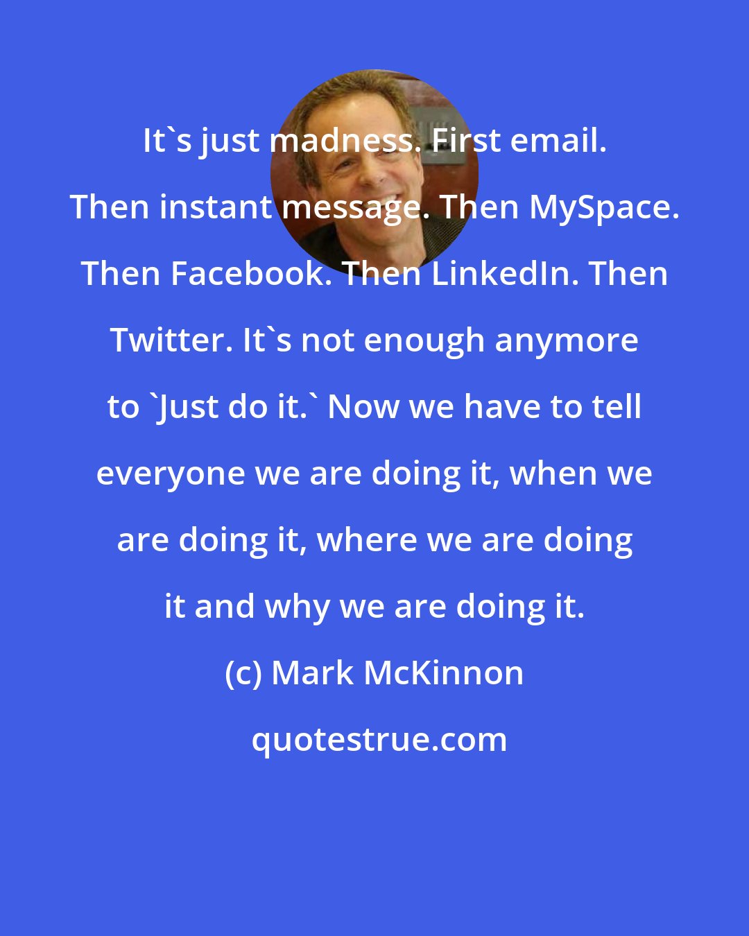 Mark McKinnon: It's just madness. First email. Then instant message. Then MySpace. Then Facebook. Then LinkedIn. Then Twitter. It's not enough anymore to 'Just do it.' Now we have to tell everyone we are doing it, when we are doing it, where we are doing it and why we are doing it.