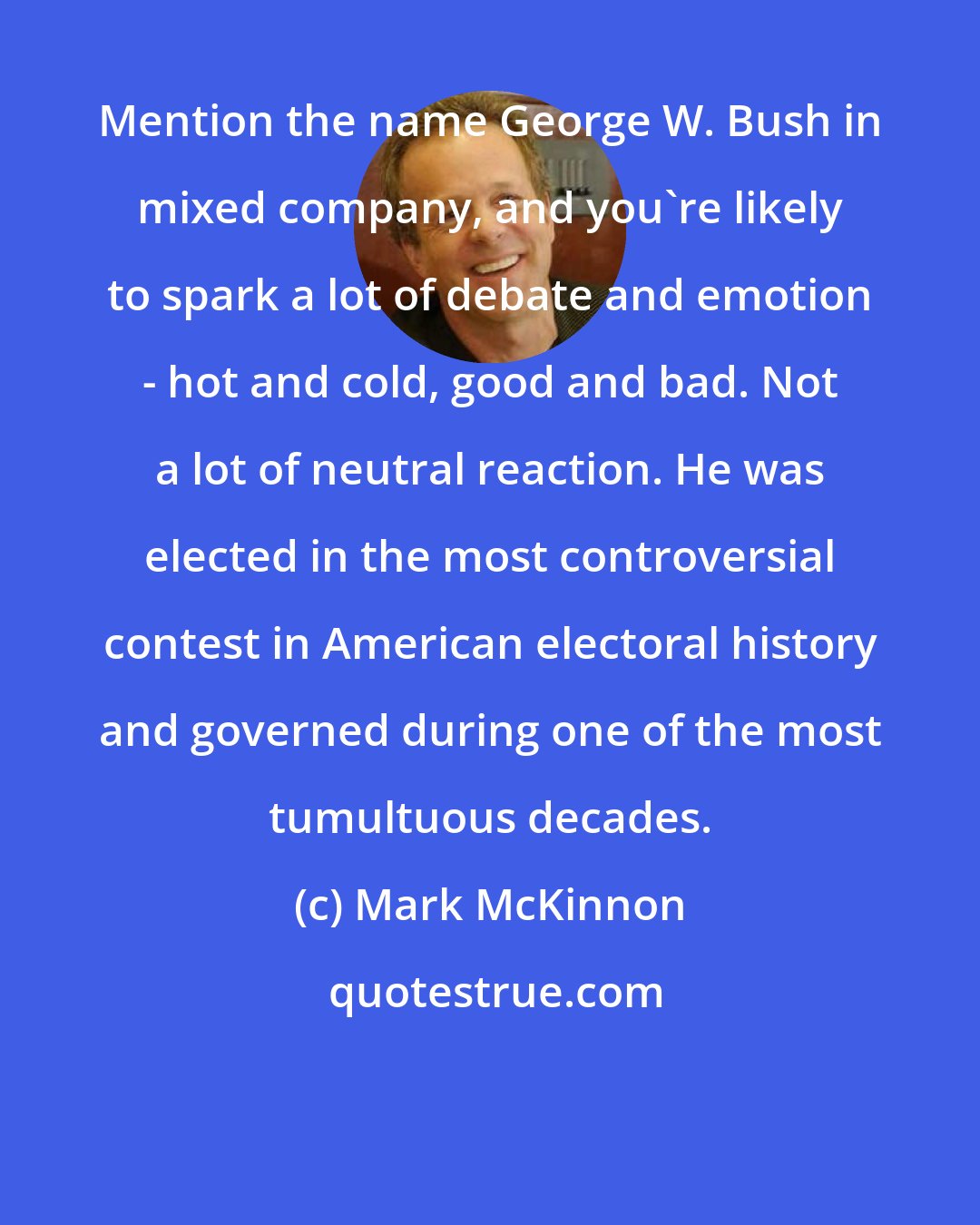 Mark McKinnon: Mention the name George W. Bush in mixed company, and you're likely to spark a lot of debate and emotion - hot and cold, good and bad. Not a lot of neutral reaction. He was elected in the most controversial contest in American electoral history and governed during one of the most tumultuous decades.