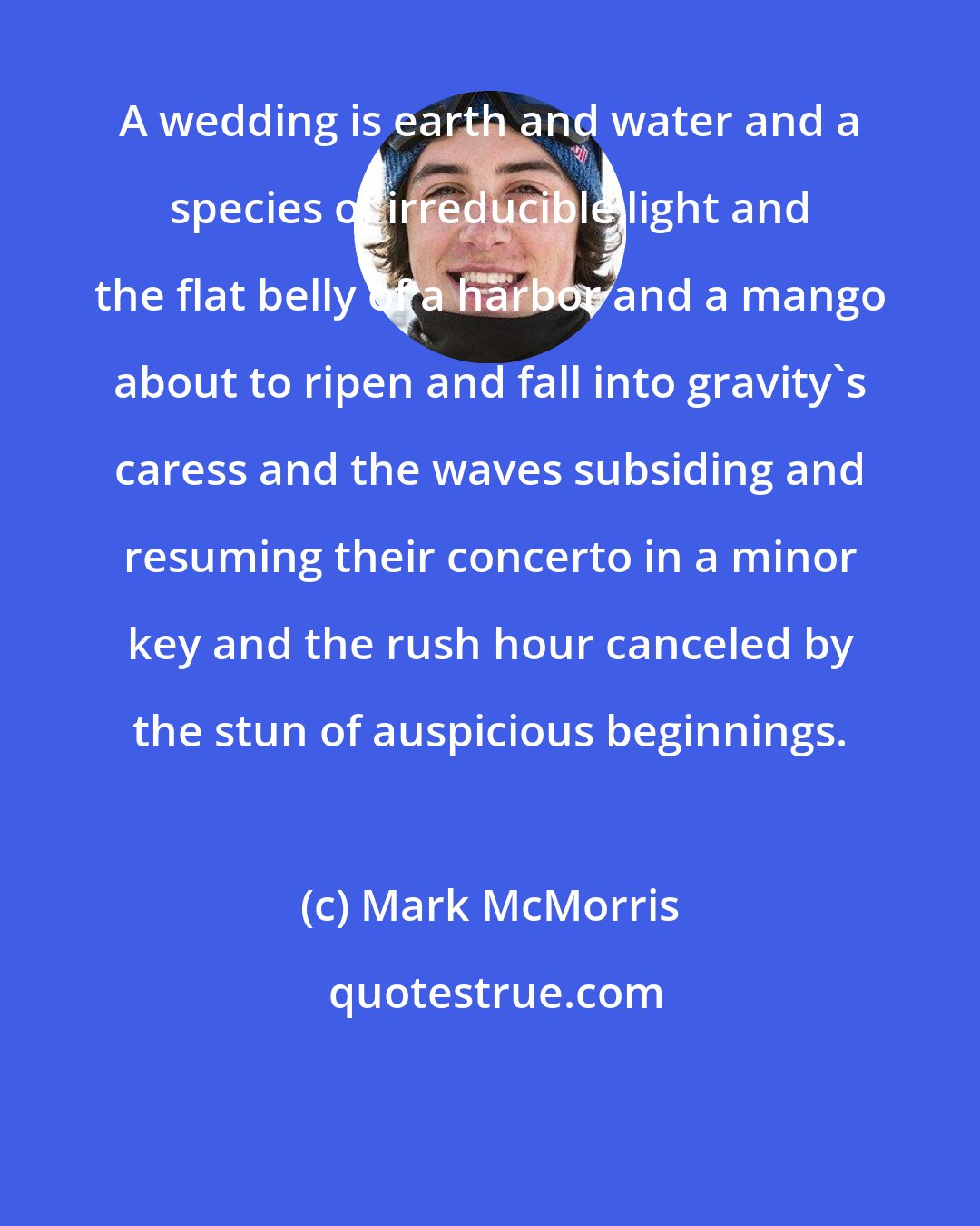 Mark McMorris: A wedding is earth and water and a species of irreducible light and the flat belly of a harbor and a mango about to ripen and fall into gravity's caress and the waves subsiding and resuming their concerto in a minor key and the rush hour canceled by the stun of auspicious beginnings.