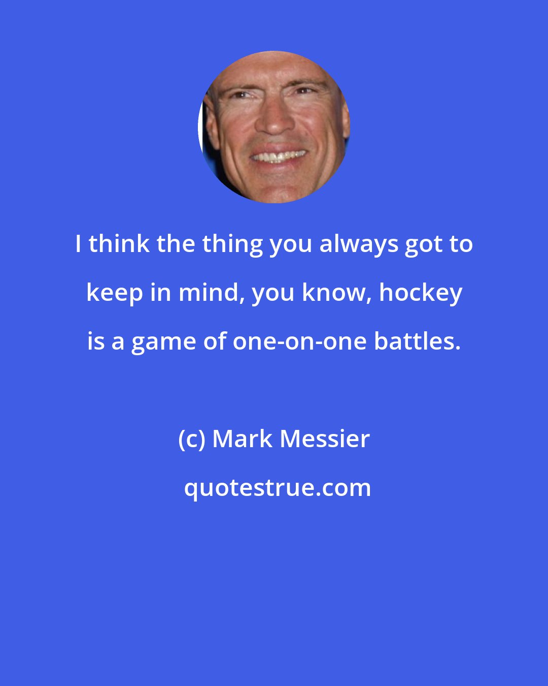 Mark Messier: I think the thing you always got to keep in mind, you know, hockey is a game of one-on-one battles.