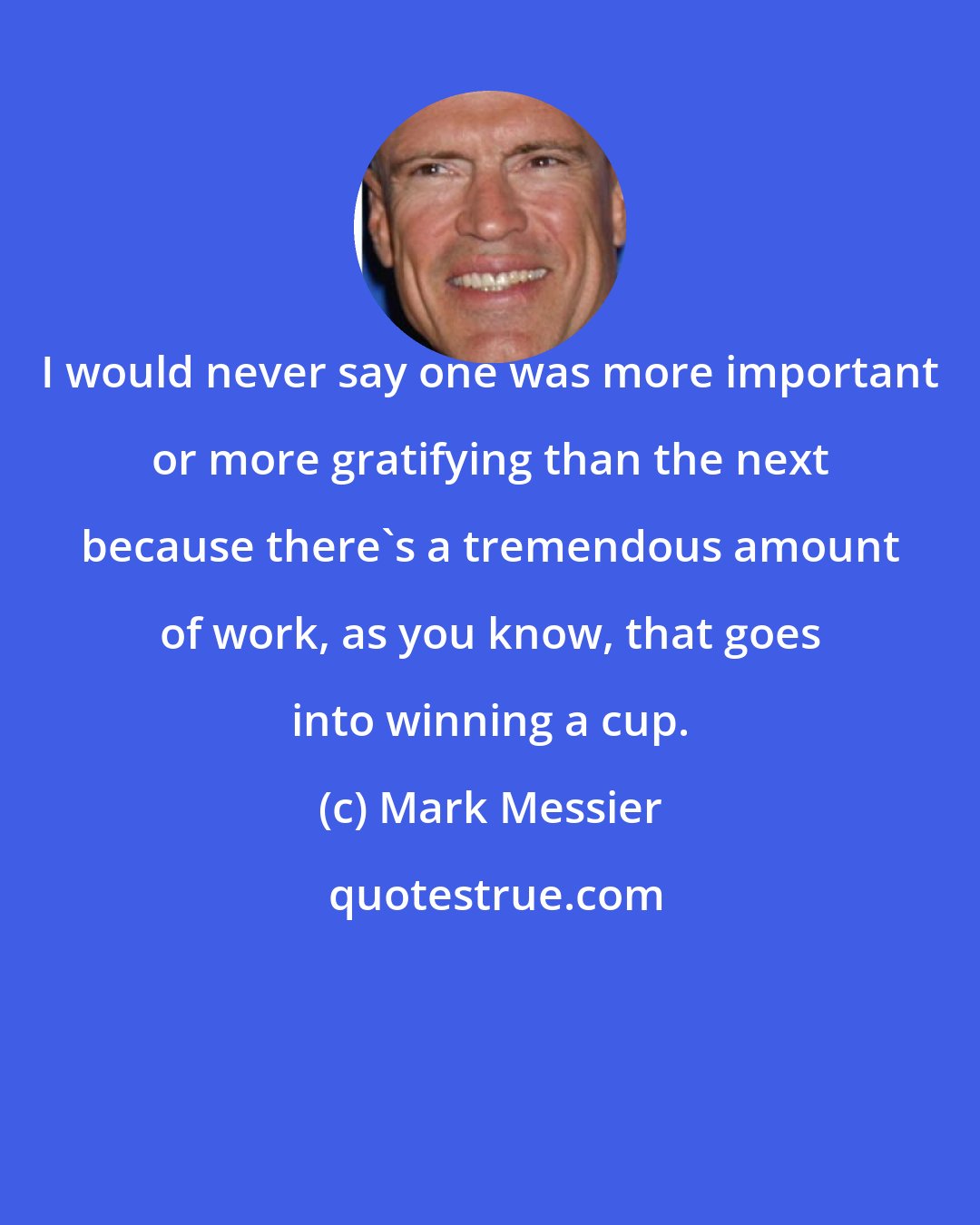 Mark Messier: I would never say one was more important or more gratifying than the next because there's a tremendous amount of work, as you know, that goes into winning a cup.