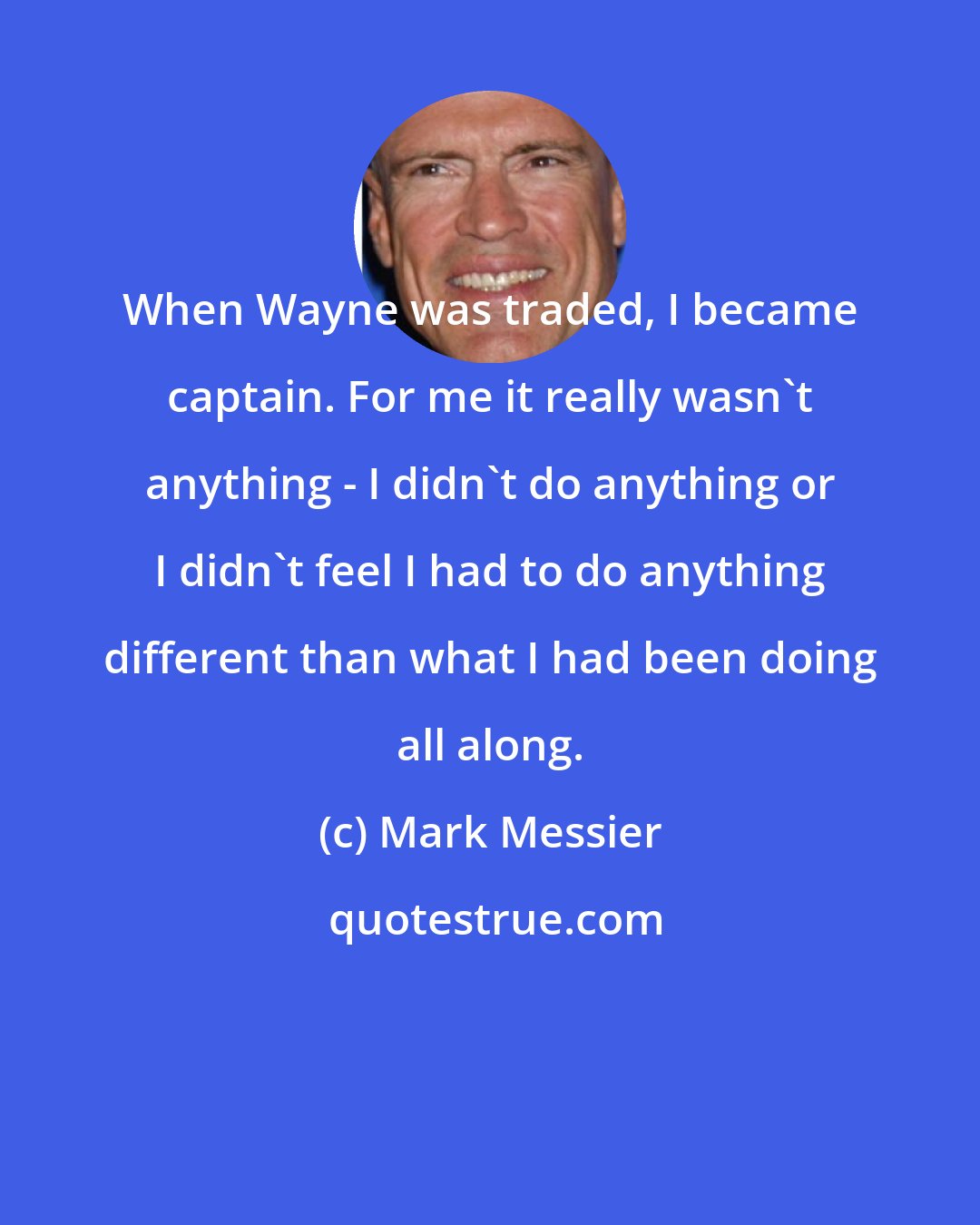 Mark Messier: When Wayne was traded, I became captain. For me it really wasn't anything - I didn't do anything or I didn't feel I had to do anything different than what I had been doing all along.