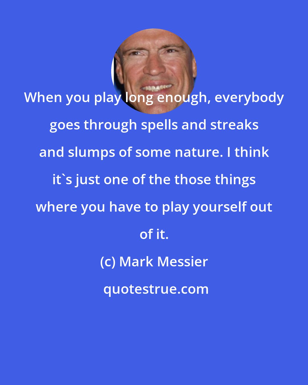 Mark Messier: When you play long enough, everybody goes through spells and streaks and slumps of some nature. I think it's just one of the those things where you have to play yourself out of it.