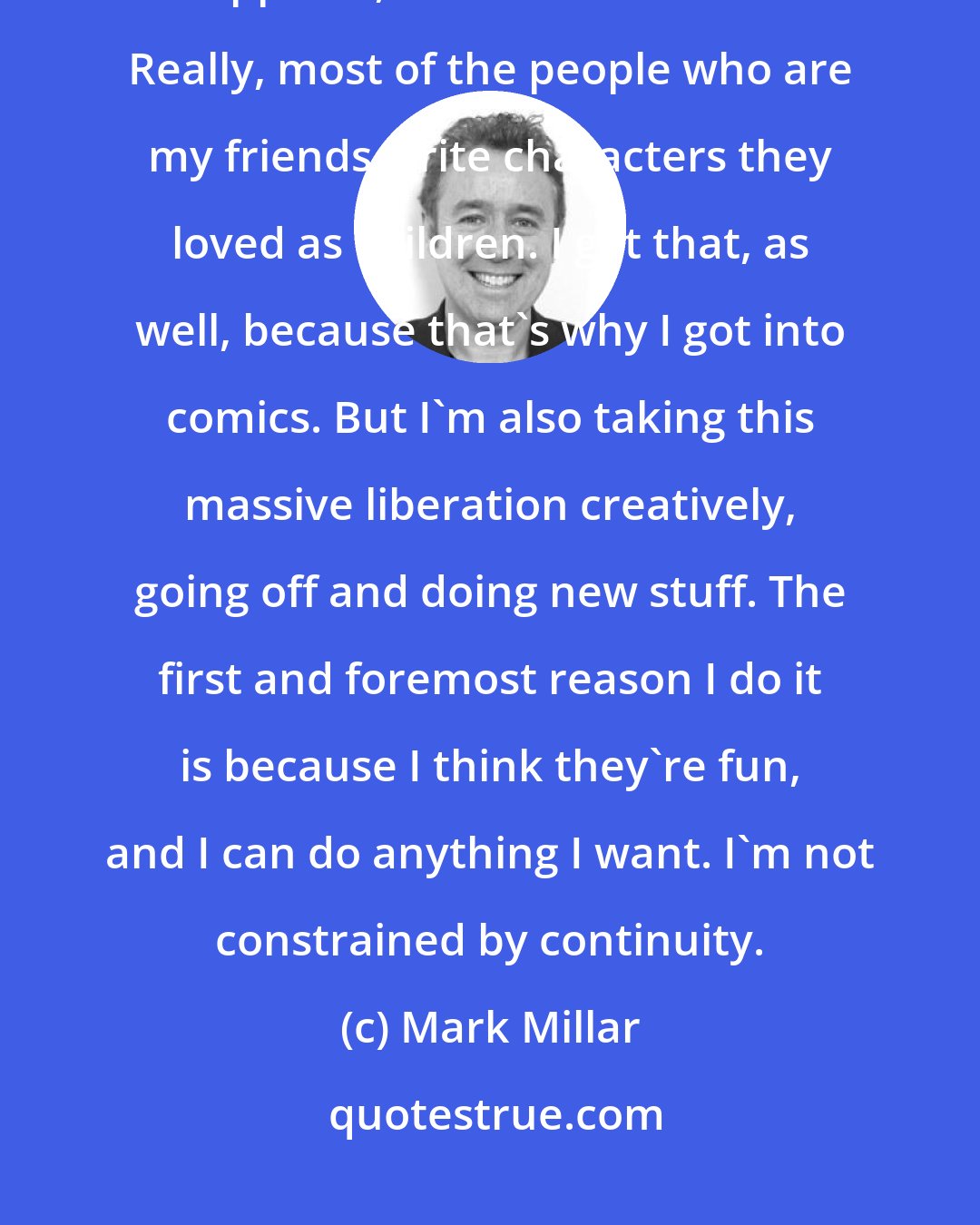 Mark Millar: There probably aren't a lot of new superheroes around, so whenever one appears, it makes a bit of noise. Really, most of the people who are my friends write characters they loved as children. I get that, as well, because that's why I got into comics. But I'm also taking this massive liberation creatively, going off and doing new stuff. The first and foremost reason I do it is because I think they're fun, and I can do anything I want. I'm not constrained by continuity.