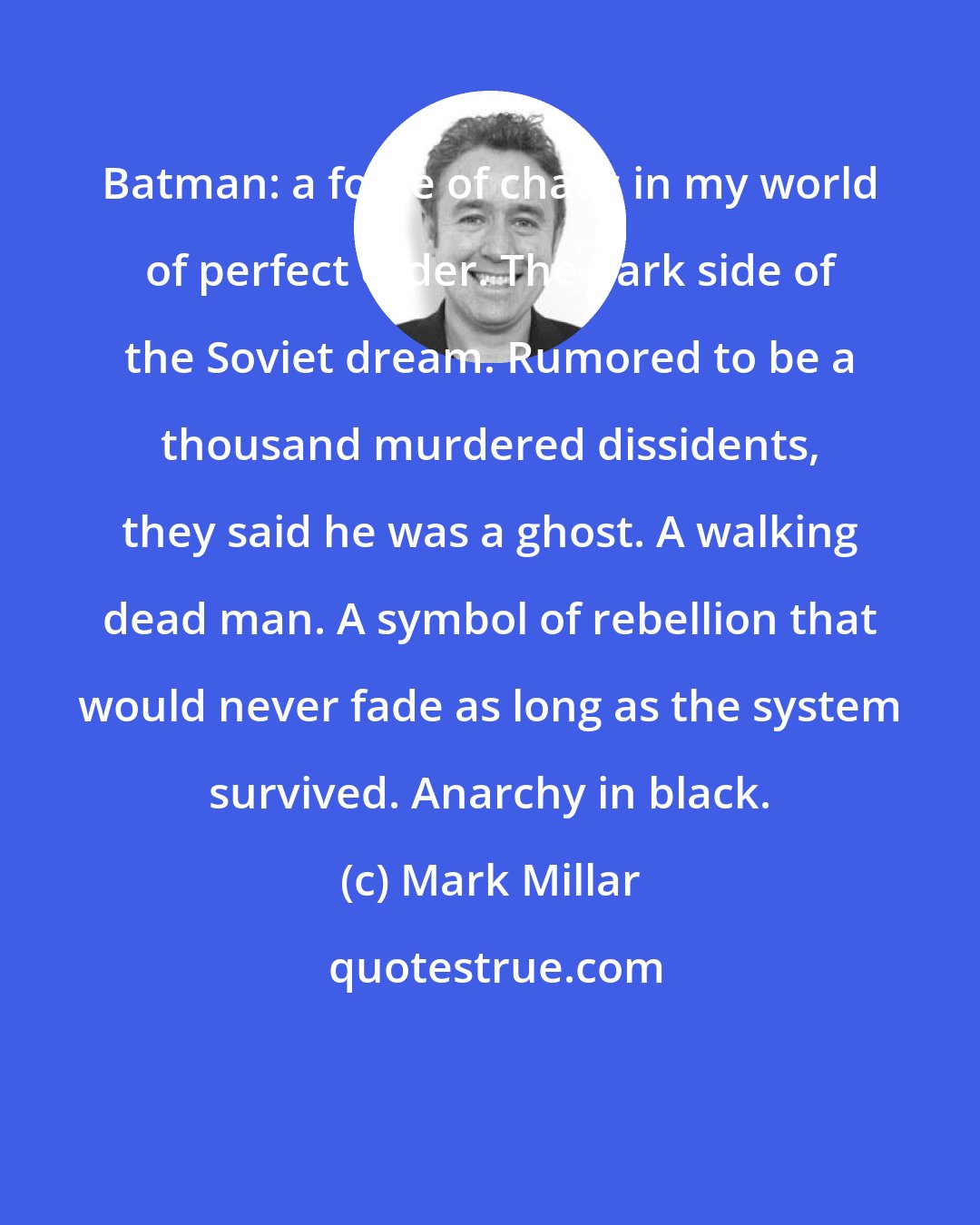 Mark Millar: Batman: a force of chaos in my world of perfect order. The dark side of the Soviet dream. Rumored to be a thousand murdered dissidents, they said he was a ghost. A walking dead man. A symbol of rebellion that would never fade as long as the system survived. Anarchy in black.