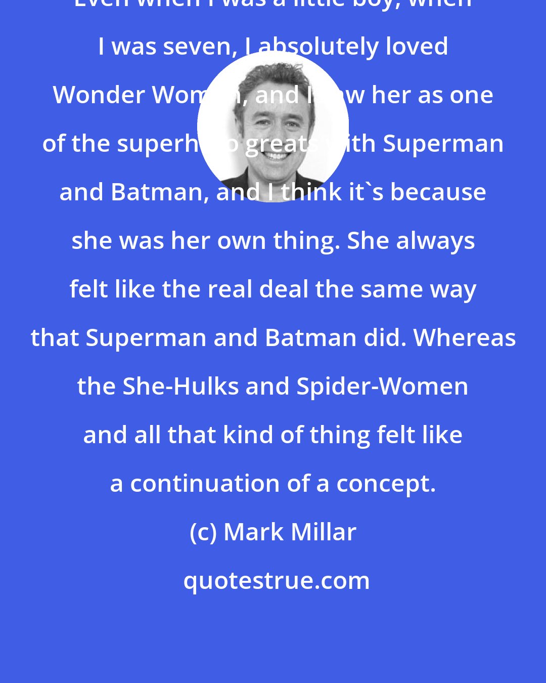 Mark Millar: Even when I was a little boy, when I was seven, I absolutely loved Wonder Woman, and I saw her as one of the superhero greats with Superman and Batman, and I think it's because she was her own thing. She always felt like the real deal the same way that Superman and Batman did. Whereas the She-Hulks and Spider-Women and all that kind of thing felt like a continuation of a concept.