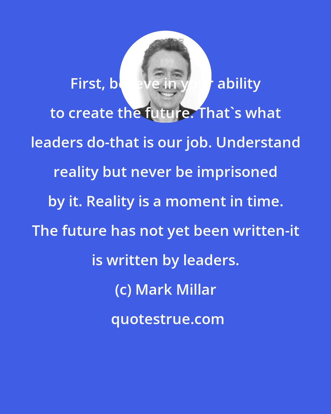 Mark Millar: First, believe in your ability to create the future. That's what leaders do-that is our job. Understand reality but never be imprisoned by it. Reality is a moment in time. The future has not yet been written-it is written by leaders.