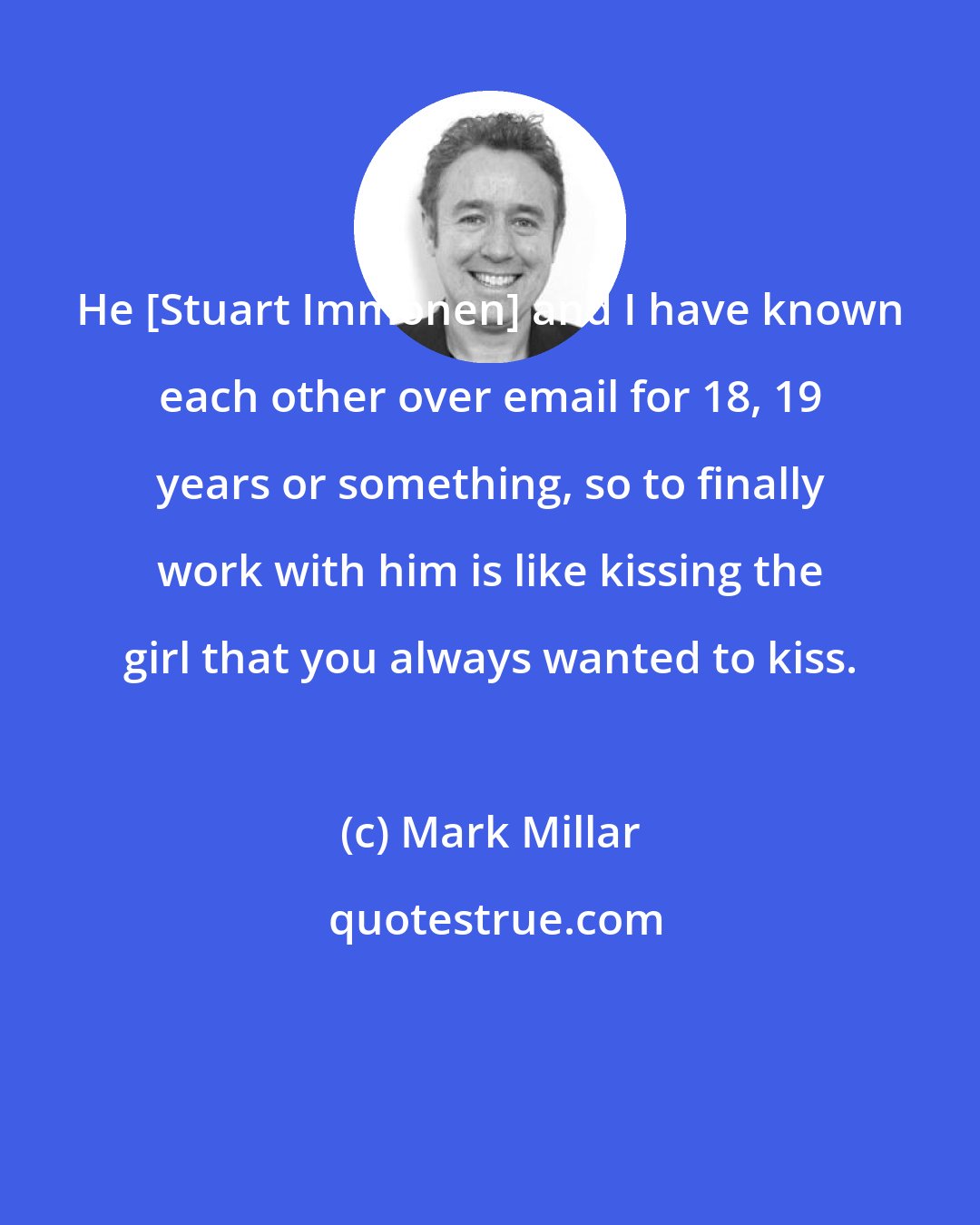 Mark Millar: He [Stuart Immonen] and I have known each other over email for 18, 19 years or something, so to finally work with him is like kissing the girl that you always wanted to kiss.