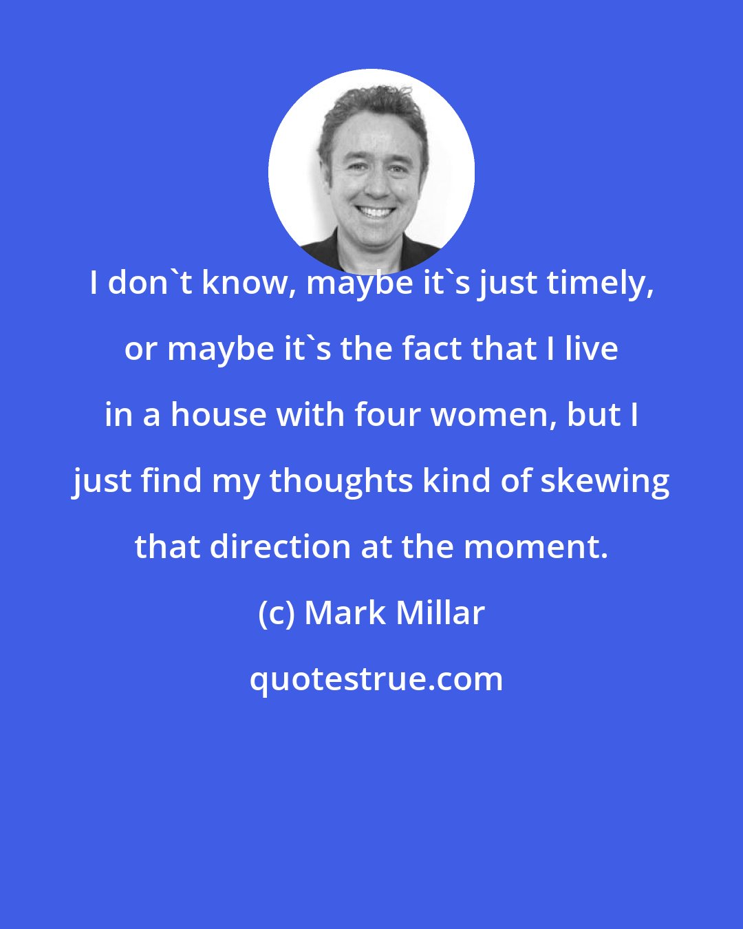 Mark Millar: I don't know, maybe it's just timely, or maybe it's the fact that I live in a house with four women, but I just find my thoughts kind of skewing that direction at the moment.