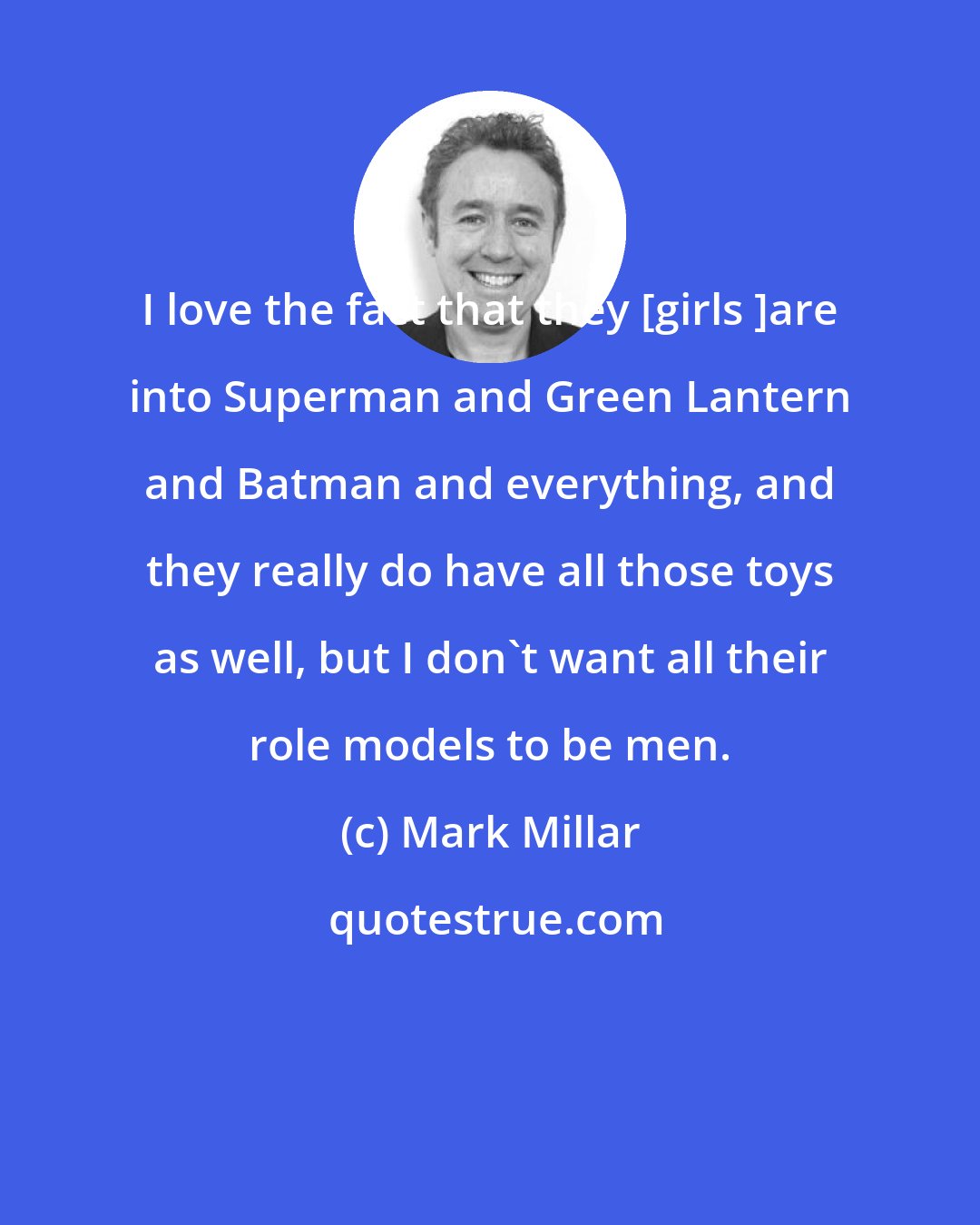 Mark Millar: I love the fact that they [girls ]are into Superman and Green Lantern and Batman and everything, and they really do have all those toys as well, but I don't want all their role models to be men.