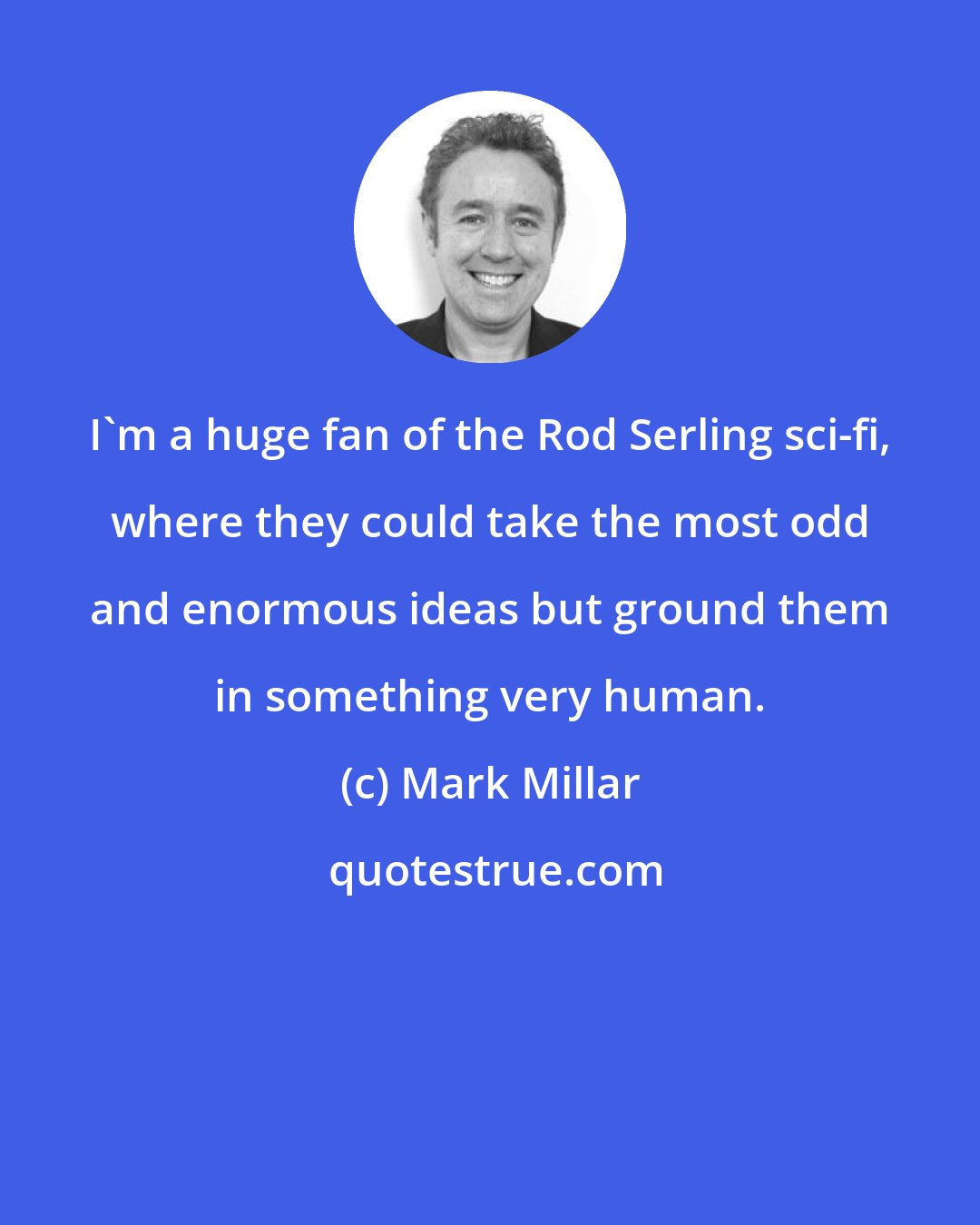 Mark Millar: I'm a huge fan of the Rod Serling sci-fi, where they could take the most odd and enormous ideas but ground them in something very human.