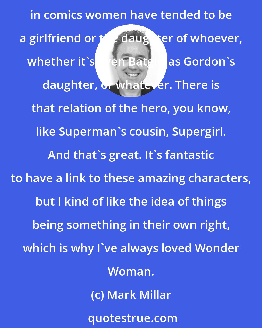 Mark Millar: If I'm creating a new superhero, it shouldn't be any different from other superheroes in terms of the qualities. Obviously the personality can be different. I think traditionally in comics women have tended to be a girlfriend or the daughter of whoever, whether it's even Batgirl as Gordon's daughter, or whatever. There is that relation of the hero, you know, like Superman's cousin, Supergirl. And that's great. It's fantastic to have a link to these amazing characters, but I kind of like the idea of things being something in their own right, which is why I've always loved Wonder Woman.