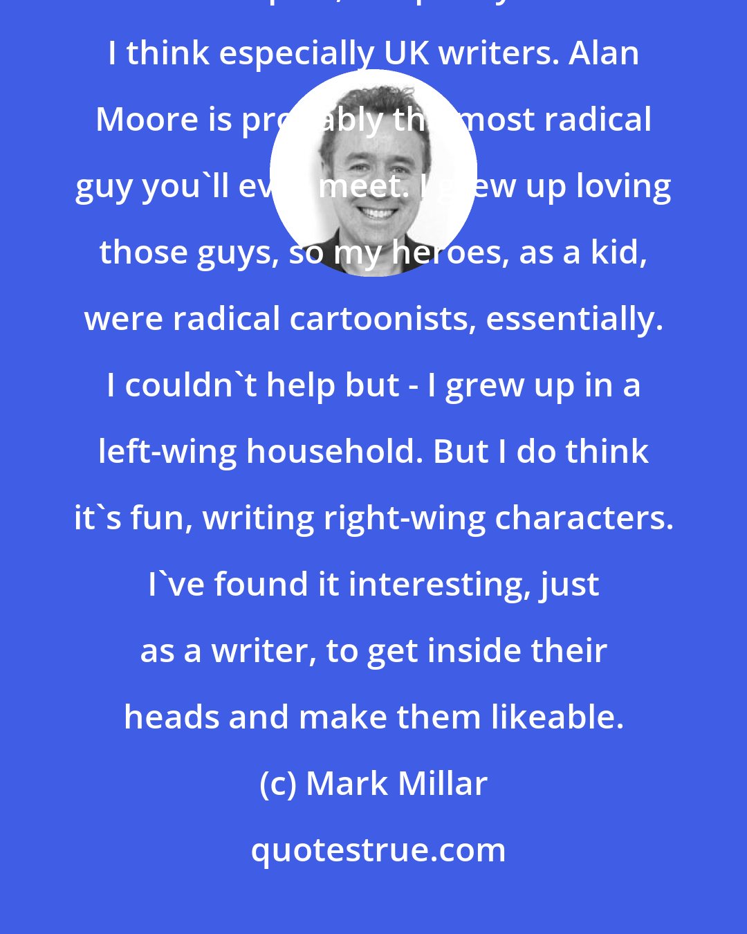 Mark Millar: Pretty much all comic-book people, like all Hollywood people, for the most part, are pretty liberal. I think especially UK writers. Alan Moore is probably the most radical guy you'll ever meet. I grew up loving those guys, so my heroes, as a kid, were radical cartoonists, essentially. I couldn't help but - I grew up in a left-wing household. But I do think it's fun, writing right-wing characters. I've found it interesting, just as a writer, to get inside their heads and make them likeable.