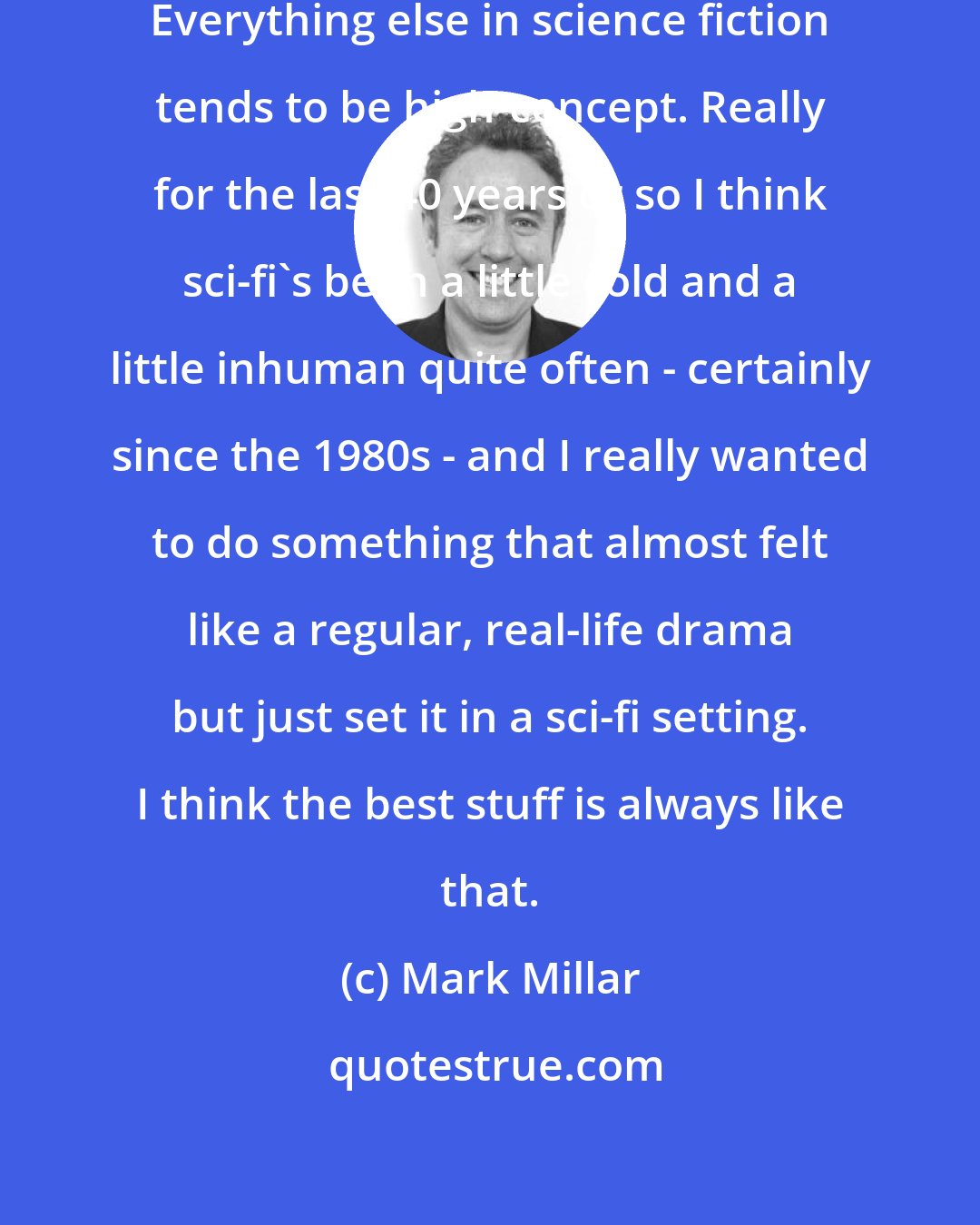 Mark Millar: The big thing is it's a domestic drama. Everything else in science fiction tends to be high-concept. Really for the last 40 years or so I think sci-fi's been a little cold and a little inhuman quite often - certainly since the 1980s - and I really wanted to do something that almost felt like a regular, real-life drama but just set it in a sci-fi setting. I think the best stuff is always like that.