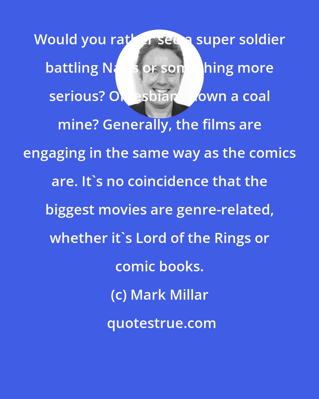 Mark Millar: Would you rather see a super soldier battling Nazis or something more serious? Or lesbians down a coal mine? Generally, the films are engaging in the same way as the comics are. It's no coincidence that the biggest movies are genre-related, whether it's Lord of the Rings or comic books.