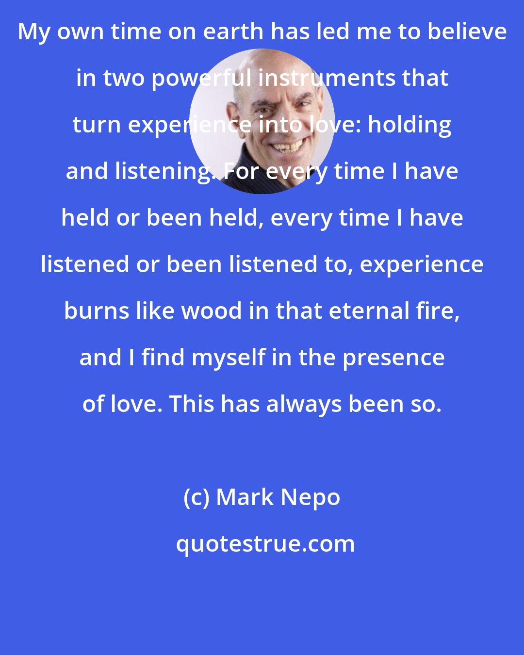 Mark Nepo: My own time on earth has led me to believe in two powerful instruments that turn experience into love: holding and listening. For every time I have held or been held, every time I have listened or been listened to, experience burns like wood in that eternal fire, and I find myself in the presence of love. This has always been so.