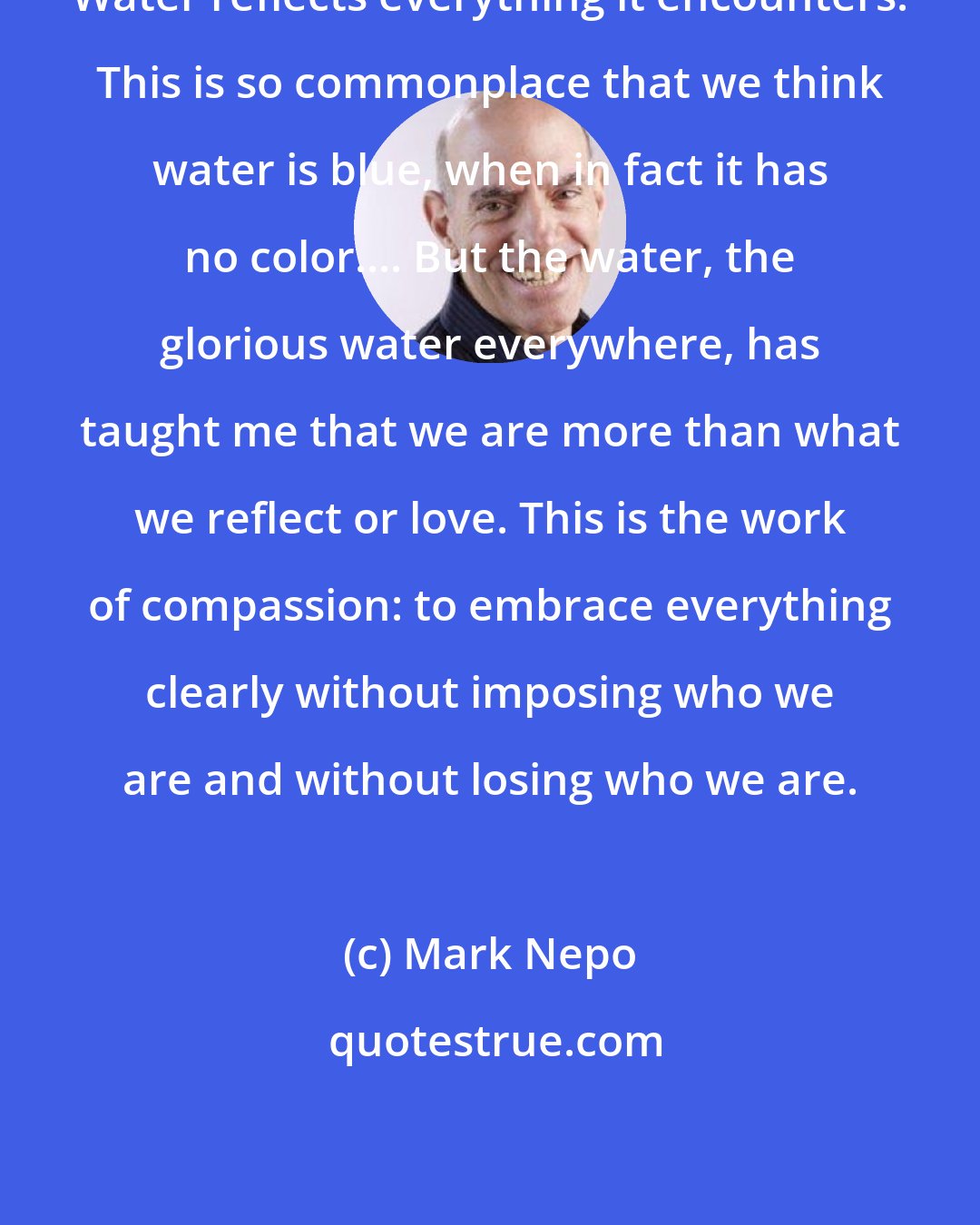 Mark Nepo: Water reflects everything it encounters. This is so commonplace that we think water is blue, when in fact it has no color.... But the water, the glorious water everywhere, has taught me that we are more than what we reflect or love. This is the work of compassion: to embrace everything clearly without imposing who we are and without losing who we are.