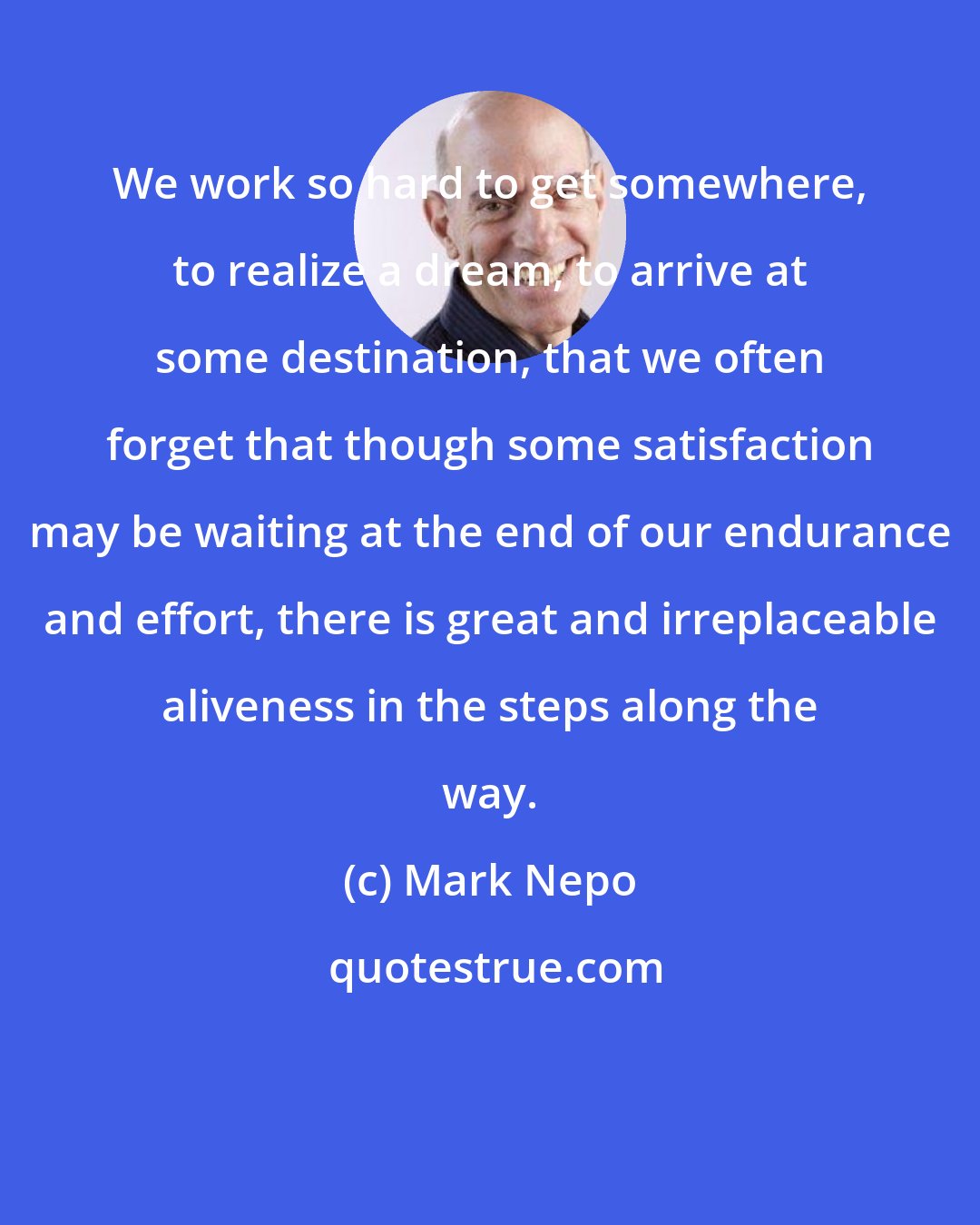 Mark Nepo: We work so hard to get somewhere, to realize a dream, to arrive at some destination, that we often forget that though some satisfaction may be waiting at the end of our endurance and effort, there is great and irreplaceable aliveness in the steps along the way.