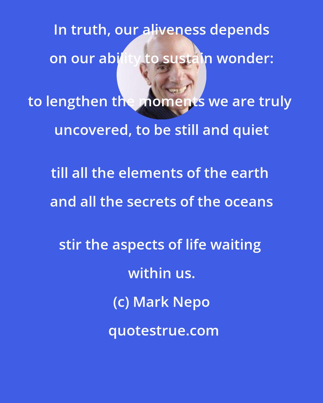 Mark Nepo: In truth, our aliveness depends on our ability to sustain wonder: 
to lengthen the moments we are truly uncovered, to be still and quiet 
till all the elements of the earth and all the secrets of the oceans 
stir the aspects of life waiting within us.